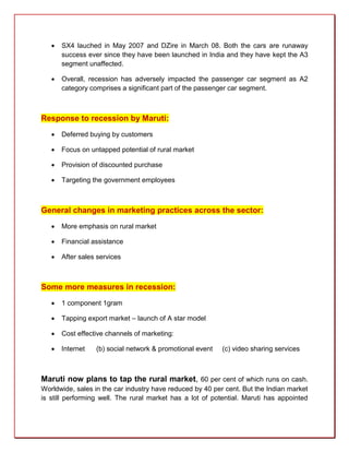    SX4 lauched in May 2007 and DZire in March 08. Both the cars are runaway
       success ever since they have been launched in India and they have kept the A3
       segment unaffected.

      Overall, recession has adversely impacted the passenger car segment as A2
       category comprises a significant part of the passenger car segment.



Response to recession by Maruti:
      Deferred buying by customers

      Focus on untapped potential of rural market

      Provision of discounted purchase

      Targeting the government employees



General changes in marketing practices across the sector:
      More emphasis on rural market

      Financial assistance

      After sales services



Some more measures in recession:
      1 component 1gram

      Tapping export market – launch of A star model

      Cost effective channels of marketing:

      Internet   (b) social network & promotional event   (c) video sharing services



Maruti now plans to tap the rural market, 60 per cent of which runs on cash.
Worldwide, sales in the car industry have reduced by 40 per cent. But the Indian market
is still performing well. The rural market has a lot of potential. Maruti has appointed
 