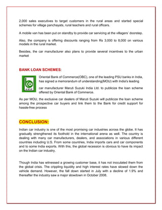 2,000 sales executives to target customers in the rural areas and started special
schemes for village panchayats, rural teachers and rural officers.

A mobile van has been put on standby to provide car servicing at the villagers’ doorstep.

Also, the company is offering discounts ranging from Rs 3,000 to 8,000 on various
models in the rural market.

Besides, the car manufacturer also plans to provide several incentives to the urban
market



BANK LOAN SCHEMES:
              Oriental Bank of Commerce(OBC), one of the leading PSU banks in India,
              has signed a memorandum of understanding(MOU) with India's leading

              car manufacturer Maruti Suzuki India Ltd. to publicize the loan scheme
              offered by Oriental Bank of Commerce.

As per MOU, the exclusive car dealers of Maruti Suzuki will publicize the loan scheme
among the prospective car buyers and link them to the Bank for credit support for
hassle-free process



CONCLUSION:
Indian car industry is one of the most promising car industries across the globe. It has
gradually strengthened its foothold in the international arena as well. The country is
dealing with many car manufacturers, dealers, and associations in various different
countries including U.S. From some countries, India imports cars and car components
and to some India exports. With this, the global recession is obvious to have its impact
on the Indian car industry.


Though India has witnessed a growing customer base, it has not inoculated them from
the global crisis. The crippling liquidity and high interest rates have slowed down the
vehicle demand. However, the fall down started in July with a decline of 1.9% and
thereafter the industry saw a major slowdown in October 2008.
 