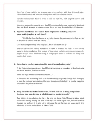The Cost of new vehicle has to come down for markets, with less delivered price.
   Professional has to work with lean management and cost effective sources.

   Vehicle manufacturers have to work to sell out vehicles, with aligned sources and
   concepts.

   Moreover, automotive manufacturer should look at exploring new markets in Southeast
   Asia and South America, to boost revenues. There is a huge demand of fuel efficient cars.

3. Recession would must have slowed down all processes including sales, how
   important is branding at such times?

           "Well bribe them, her I mean to say: give them a discount coupon for free service
   or discount on service after free service....

   Give them complimentary hotel stays etc... Bribe and Sell Cars. :)"

   The cost of new cars should be reduced in order to increase the sales. In this current
   scenario, in the marketing field instead of innovation realistic processes are required ,
   peoples always like a traditional thing & also peoples wants to co-relate the things that
   touches their hearts.



4. According to you, how can automobile industries can beat recession?

   "I feel Automotive manufacturer should look at exploring new markets in Southeast Asia
   and South America, to boost revenues.

   There is a huge demand of fuel efficient cars...."

   In times like this an industry need to be flexible enough to quickly change their strategies
   to meet the customer expectations. One way for automobile industry to combat recession
   is to reduce the prices of their cars



5. Being one of the market leaders how do you look forward to doing things in the
   short and long term keeping in mind the current market scenario?

   Tata Motors is introducing Air Car - the next big thing. Tata Motors is taking giant
   strides and making history for itself. First the Land rover-Jaguar deal, then the world’s
   cheapest car and now it is also set to introduce the car that runs on access card. It is
   scheduled to hit the Indian Street in 2009 – 2010
 
