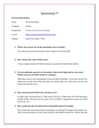 Questionnaire 
Personal Information:

Name             : Mr. Komal Saini

Company          : Maruti

Designation      : Product Development Manager

E-mail           : http://toostep.com/profile/komal_saini

Address          : India, New Delhi / NCR



   1. What’s the current size of the automobile sector in India?

         The current size of the automobile sector in India is 5% of the GDP.



   2. How much is the value of this sector?

         Value is approximately $45 billion taking in account the whole Indian market.



   3. It is not uniformly spread over the nation, what are the high and low sale areas?
      Which areas do you think would see a change?

         High sales areas are the metropolitan cities and other townships. To be more specific the
         urban areas are the areas where the sales are usually high. Low sales areas are the rural
         market and suburbs are as.



   4. How was the growth before the recession set in?

         In India it has increased from 9.3 lakh units in 02-03 to 23lakh units in 07-08 reporting a
         CAGR of 20%. Over the last five years, LCV & M/HCV segment have grown at CAGR
         of 27% & 17%.

   5. How exactly has the recession hit the automobile market? Examples

         The overall sales have slowed down and people are looking for cheaper and smaller cars.
         After recession people are much more sensitive and skeptical about the vehicles they are
 