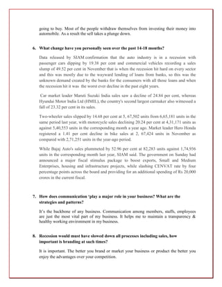 going to buy. Most of the people withdraw themselves from investing their money into
   automobile. As a result the sell takes a plunge down.


6. What change have you personally seen over the past 14-18 months?

   Data released by SIAM confirmation that the auto industry is in a recession with
   passenger cars dipping by 19.38 per cent and commercial vehicles recording a sales
   slump of 49.52 per cent in November that is when the recession hit hard on every sector
   and this was mostly due to the wayward lending of loans from banks, so this was the
   unknown demand created by the banks for the consumers with all those loans and when
   the recession hit it was the worst ever decline in the past eight years.

    Car market leader Maruti Suzuki India sales saw a decline of 24.84 per cent, whereas
   Hyundai Motor India Ltd (HMIL), the country's second largest carmaker also witnessed a
   fall of 23.32 per cent in its sales.

   Two-wheeler sales slipped by 14.68 per cent at 5, 67,502 units from 6,65,181 units in the
   same period last year, with motorcycle sales declining 20.24 per cent at 4,31,171 units as
   against 5,40,553 units in the corresponding month a year ago. Market leader Hero Honda
   registered a 1.41 per cent decline in bike sales at 2, 67,424 units in November as
   compared with 2,71,251 units in the year-ago period.

   While Bajaj Auto's sales plummeted by 52.96 per cent at 82,283 units against 1,74,936
   units in the corresponding month last year, SIAM said. The government on Sunday had
   announced a major fiscal stimulus package to boost exports, Small and Medium
   Enterprises, housing and infrastructure projects, while slashing CENVAT rate by four
   percentage points across the board and providing for an additional spending of Rs 20,000
   crores in the current fiscal.



7. How does communication ‘play a major role in your business? What are the
   strategies and patterns?

   It’s the backbone of any business. Communication among members, staffs, employees
   are just the most vital part of my business. It helps me to maintain a transparency &
   healthy working environment in my business.


8. Recession would must have slowed down all processes including sales, how
   important is branding at such times?

   It is important. The better you brand or market your business or product the better you
   enjoy the advantages over your competition.
 