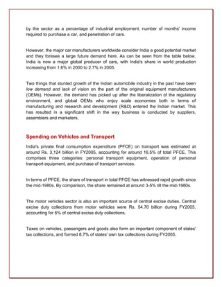 by the sector as a percentage of industrial employment, number of months' income
required to purchase a car, and penetration of cars.


However, the major car manufacturers worldwide consider India a good potential market
and they foresee a large future demand here. As can be seen from the table below,
India is now a major global producer of cars, with India's share in world production
increasing from 1.6% in 2000 to 2.7% in 2005.


Two things that stunted growth of the Indian automobile industry in the past have been
low demand and lack of vision on the part of the original equipment manufacturers
(OEMs). However, the demand has picked up after the liberalization of the regulatory
environment, and global OEMs who enjoy scale economies both in terms of
manufacturing and research and development (R&D) entered the Indian market. This
has resulted in a significant shift in the way business is conducted by suppliers,
assemblers and marketers.



Spending on Vehicles and Transport
India's private final consumption expenditure (PFCE) on transport was estimated at
around Rs. 3,124 billion in FY2005, accounting for around 16.5% of total PFCE. This
comprises three categories: personal transport equipment, operation of personal
transport equipment, and purchase of transport services.


In terms of PFCE, the share of transport in total PFCE has witnessed rapid growth since
the mid-1980s. By comparison, the share remained at around 3-5% till the mid-1980s.


The motor vehicles sector is also an important source of central excise duties. Central
excise duty collections from motor vehicles were Rs. 54.70 billion during FY2005,
accounting for 6% of central excise duty collections.


Taxes on vehicles, passengers and goods also form an important component of states'
tax collections, and formed 8.7% of states' own tax collections during FY2005.
 