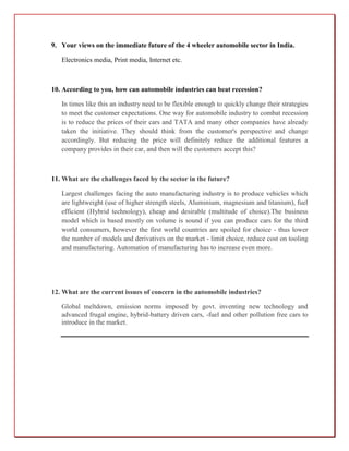 9. Your views on the immediate future of the 4 wheeler automobile sector in India.

   Electronics media, Print media, Internet etc.



10. According to you, how can automobile industries can beat recession?

   In times like this an industry need to be flexible enough to quickly change their strategies
   to meet the customer expectations. One way for automobile industry to combat recession
   is to reduce the prices of their cars and TATA and many other companies have already
   taken the initiative. They should think from the customer's perspective and change
   accordingly. But reducing the price will definitely reduce the additional features a
   company provides in their car, and then will the customers accept this?



11. What are the challenges faced by the sector in the future?

   Largest challenges facing the auto manufacturing industry is to produce vehicles which
   are lightweight (use of higher strength steels, Aluminium, magnesium and titanium), fuel
   efficient (Hybrid technology), cheap and desirable (multitude of choice).The business
   model which is based mostly on volume is sound if you can produce cars for the third
   world consumers, however the first world countries are spoiled for choice - thus lower
   the number of models and derivatives on the market - limit choice, reduce cost on tooling
   and manufacturing. Automation of manufacturing has to increase even more.




12. What are the current issues of concern in the automobile industries?

   Global meltdown, emission norms imposed by govt. inventing new technology and
   advanced frugal engine, hybrid-battery driven cars, -fuel and other pollution free cars to
   introduce in the market.
 