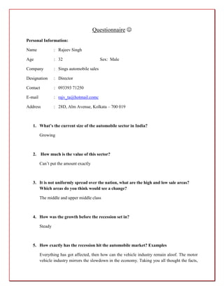 Questionnaire 
Personal Information:

Name              : Rajeev Singh

Age               : 32                       Sex: Male

Company           : Sings automobile sales

Designation       : Director

Contact           : 093393 71250

E-mail            : rajv_ta@hotmail.comc

Address           : 28D, Alm Avenue, Kolkata – 700 019



   1. What’s the current size of the automobile sector in India?

         Growing



   2. How much is the value of this sector?

         Can’t put the amount exactly



   3. It is not uniformly spread over the nation, what are the high and low sale areas?
      Which areas do you think would see a change?

         The middle and upper middle class



   4. How was the growth before the recession set in?

         Steady



   5. How exactly has the recession hit the automobile market? Examples

         Everything has got affected, then how can the vehicle industry remain aloof. The motor
         vehicle industry mirrors the slowdown in the economy. Taking you all thought the facts,
 