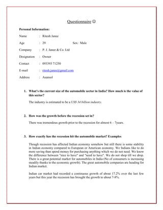 Questionnaire 
Personal Information:

Name             : Ritesh Janee

Age              : 29                      Sex: Male

Company          : P. J. Janee & Co. Ltd

Designation      : Owner

Contact          : 093393 71250

E-mail           : ritesh.janee@gmail.com

Address          : Asansol



   1. What’s the current size of the automobile sector in India? How much is the value of
      this sector?

         The industry is estimated to be a US$ 34 billion industry.



   2. How was the growth before the recession set in?

         There was tremendous growth prior to the recession for almost 6 – 7years.



   3. How exactly has the recession hit the automobile market? Examples

         Though recession has affected Indian economy somehow but still there is some stability
         in Indian economy compared to European or American economy. We Indians like to do
         more saving than spend money for purchasing anything which we do not need. We know
         the difference between "nice to have" and "need to have". We do not shop till we drop.
         There is a great potential market for automobiles in India (No of consumers is increasing
         steadily thanks to the economic growth). The great automobile companies are heading for
         Indian market.

         Indian car market had recorded a continuous growth of about 17.2% over the last few
         years but this year the recession has brought the growth to about 7-8%.
 