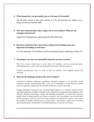 4. What change have you personally seen over the past 14-18 months?

   The fall down started in July with a decline of 1.9% and thereafter the industry saw a
   major slowdown in October 2008.



5. How does communication ‘play a major role in your business? What are the
   strategies and patterns?

   Aggressive Campaigning by offering Special offers/Discounts



6. Recession would must have slowed down all processes including sales, how
   important is branding at such times?

   It is very important. Use of internet, social networking & proper marketing can help a lot.



7. According to you, how can automobile industries can beat recession?

   The Cost of new vehicle has to come down for markets, with less delivered price.
   Professional has to work with lean management and cost effective sources.

   Vehicle manufacturers have to work to sell out vehicles, with aligned sources and
   concepts.

8. What are the challenges faced by this sector in future?

   Automotive industry undergoes significant structural changes in an uncertain world
   economic climate, manufacturers face a new set of challenges to their business models
   and cost structures, despite the fact that the automotive sector is growing

   Largest challenges facing the auto manufacturing industry is to produce vehicles which
   are lightweight (use of higher strength steels, Aluminium, magnesium and titanium), fuel
   efficient (Hybrid technology), cheap and desirable (multitude of choice).The business
   model which is based mostly on volume is sound if you can produce cars for the third
   world consumers, however the first world countries are spoiled for choice - thus lower
   the number of models and derivatives on the market - limit choice, reduce cost on tooling
   and manufacturing. Automation of manufacturing has to increase even more.
 