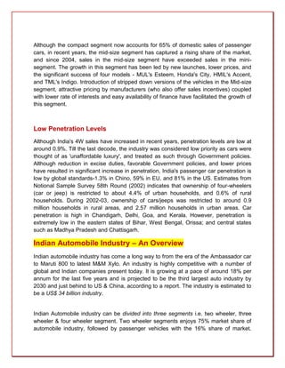 Although the compact segment now accounts for 65% of domestic sales of passenger
cars, in recent years, the mid-size segment has captured a rising share of the market,
and since 2004, sales in the mid-size segment have exceeded sales in the mini-
segment. The growth in this segment has been led by new launches, lower prices, and
the significant success of four models - MUL's Esteem, Honda's City, HMIL's Accent,
and TML's Indigo. Introduction of stripped down versions of the vehicles in the Mid-size
segment, attractive pricing by manufacturers (who also offer sales incentives) coupled
with lower rate of interests and easy availability of finance have facilitated the growth of
this segment.



Low Penetration Levels
Although India's 4W sales have increased in recent years, penetration levels are low at
around 0.9%. Till the last decode, the industry was considered low priority as cars were
thought of as 'unaffordable luxury', and treated as such through Government policies.
Although reduction in excise duties, favorable Government policies, and lower prices
have resulted in significant increase in penetration, India's passenger car penetration is
low by global standards-1.3% in Chino, 59% in EU, and 81% in the US. Estimates from
Notional Sample Survey 58th Round (2002) indicates that ownership of four-wheelers
(car or jeep) is restricted to about 4.4% of urban households, and 0.6% of rural
households. During 2002-03, ownership of cars/jeeps was restricted to around 0.9
million households in rural areas, and 2.57 million households in urban areas. Car
penetration is high in Chandigarh, Delhi, Goa, and Kerala. However, penetration is
extremely low in the eastern states of Bihar, West Bengal, Orissa; and central states
such as Madhya Pradesh and Chattisgarh.

Indian Automobile Industry – An Overview
Indian automobile industry has come a long way to from the era of the Ambassador car
to Maruti 800 to latest M&M Xylo. An industry is highly competitive with a number of
global and Indian companies present today. It is growing at a pace of around 18% per
annum for the last five years and is projected to be the third largest auto industry by
2030 and just behind to US & China, according to a report. The industry is estimated to
be a US$ 34 billion industry.


Indian Automobile industry can be divided into three segments i.e. two wheeler, three
wheeler & four wheeler segment. Two wheeler segments enjoys 75% market share of
automobile industry, followed by passenger vehicles with the 16% share of market.
 