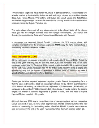 Three wheeler segments have merely 4% share in domestic market. The domestic two-
wheeler market is dominated by Indian as well as foreign players such as Hero Honda,
Bajaj Auto, Honda Motors, TVS Motors, and Suzuki etc. Maruti Udyog and Tata Motors
are the leading passenger car manufacturers in the country. And India is considered as
strategic market by Suzuki, Yamaha, etc.


The major players have not left any stone unturned to be global. Major of the players
have got into the merger activities with their foreign counterparts. Like Maruti with
Suzuki, Hero with Honda, Tata with Fiat and latest Mahindra with Renault.


In passenger car segment, Maruti Suzuki contributes the 52% market share, with
complete monopoly over the small car segments. M&M enjoy the 42% market share in
Multi Utility Vehicle in domestic market.



Auto industry in 2008
All the major auto companies enjoyed the high growth ride till the mid 2008. But at the
end of the year, industry had to face the hard truth and witnessed the fall in sales
compared to last year. In December 2008, overall production fell by 22 % over the same
month last year. Global recession has hit the Indian auto industry, India is strong and
growing industry but the impact of recession is evident now on industry as sales &
growth of automobile companies have declined.



Passenger Vehicles segment registered negative growth. One of its supporting facts is
that the sales in December 2008 for passenger vehicles fell by 13.86% over December
2007. Maruti- the leading car manufacturer, registered 10% fall in sells (56293 units), as
compared to December’07 (62,515 units). But interestingly, Hyundai motors, the second
largest car maker of country, registered a growth in sells, with the help of export;
Hyundai Motors reported 19% growth.


Although the year 2008 saw a record launches of new products of various categories.
Maruti launched A Star, its new small segment car. Honda Motors launched the new
version of Honda city, its best selling sedan, also Civic Hybrid. Hyundai motor was not
also far behind, in the end of the year, Hyundai launched its much awaited sedan i20.
 