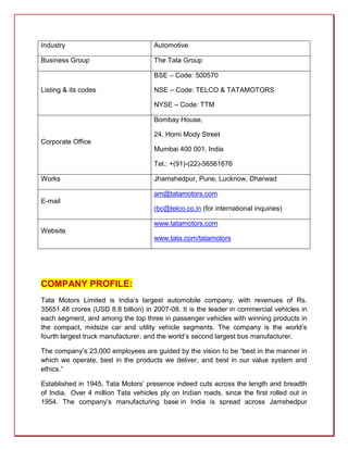 Industry                             Automotive

Business Group                       The Tata Group

                                     BSE – Code: 500570

Listing & its codes                  NSE – Code: TELCO & TATAMOTORS

                                     NYSE – Code: TTM

                                     Bombay House,

                                     24, Homi Mody Street
Corporate Office
                                     Mumbai 400 001, India

                                     Tel.: +(91)-(22)-56561676

Works                                Jhamshedpur, Pune, Lucknow, Dharwad

                                     am@tatamotors.com
E-mail
                                     rbc@telco.co.in (for international inquiries)

                                     www.tatamotors.com
Website
                                     www.tata.com/tatamotors




COMPANY PROFILE:
Tata Motors Limited is India’s largest automobile company, with revenues of Rs.
35651.48 crores (USD 8.8 billion) in 2007-08. It is the leader in commercial vehicles in
each segment, and among the top three in passenger vehicles with winning products in
the compact, midsize car and utility vehicle segments. The company is the world’s
fourth largest truck manufacturer, and the world’s second largest bus manufacturer.

The company’s 23,000 employees are guided by the vision to be “best in the manner in
which we operate, best in the products we deliver, and best in our value system and
ethics.”

Established in 1945, Tata Motors’ presence indeed cuts across the length and breadth
of India. Over 4 million Tata vehicles ply on Indian roads, since the first rolled out in
1954. The company’s manufacturing base in India is spread across Jamshedpur
 