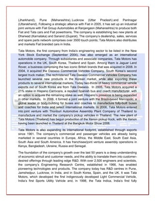 (Jharkhand), Pune (Maharashtra), Lucknow (Uttar Pradesh) and Pantnagar
(Uttarakhand). Following a strategic alliance with Fiat in 2005, it has set up an industrial
joint venture with Fiat Group Automobiles at Ranjangaon (Maharashtra) to produce both
Fiat and Tata cars and Fiat powertrains. The company is establishing two new plants at
Dharwad (Karnataka) and Sanand (Gujarat). The company’s dealership, sales, services
and spare parts network comprises over 3500 touch points; Tata Motors also distributes
and markets Fiat branded cars in India.

Tata Motors, the first company from India’s engineering sector to be listed in the New
York Stock Exchange (September 2004), has also emerged as an international
automobile company. Through subsidiaries and associate companies, Tata Motors has
operations in the UK, South Korea, Thailand and Spain. Among them is Jaguar Land
Rover, a business comprising the two iconic British brands that was acquired in 2008. In
2004, it acquired the Daewoo Commercial Vehicles Company, South Korea’s second
largest truck maker. The rechristened Tata Daewoo Commercial Vehicles Company has
launched several new products in the Korean market, while also exporting these
products to several international markets. Today two-thirds of heavy commercial vehicle
exports out of South Korea are from Tata Daewoo. In 2005, Tata Motors acquired a
21% stake in Hispano Carrocera, a reputed Spanish bus and coach manufacturer, with
an option to acquire the remaining stake as well. Hispano’s presence is being expanded
in other markets. In 2006, it formed a joint venture with the Brazil-based Marcopolo, a
global leader in body-building for buses and coaches to manufacture fully-built buses
and coaches for India and select international markets. In 2006, Tata Motors entered
into joint venture with Thonburi Automotive Assembly Plant Company of Thailand to
manufacture and market the company’s pickup vehicles in Thailand. The new plant of
Tata Motors (Thailand) has begun production of the Xenon pickup truck, with the Xenon
having been launched in Thailand at the Bangkok Motor Show 2008.

Tata Motors is also expanding its international footprint, established through exports
since 1961. The company’s commercial and passenger vehicles are already being
marketed in several countries in Europe, Africa, the Middle East, South East Asia,
South Asia and South America. It has franchisee/joint venture assembly operations in
Kenya, Bangladesh, Ukraine, Russia and Senegal.

The foundation of the company’s growth over the last 50 years is a deep understanding
of economic stimuli and customer needs, and the ability to translate them into customer-
desired offerings through leading edge R&D. With over 2,500 engineers and scientists,
the company’s Engineering Research Centre, established in 1966, has enabled
pioneering technologies and products. The company today has R&D centres in Pune,
Jamshedpur, Lucknow, in India, and in South Korea, Spain, and the UK. It was Tata
Motors, which developed the first indigenously developed Light Commercial Vehicle,
India’s first Sports Utility Vehicle and, in 1998, the Tata Indica, India’s first fully
 