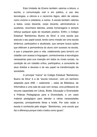 Esta Unidade de Ensino também valoriza a leitura, a
escrita, a comunicação oral e em público, o uso das
tecnologias, a ciência e o raciocínio lógico, além de valores
como civismo e cidadania, e outros. A escola também valoriza
a todos, corpo discente, corpo docente, administrativos e
auxiliares, reconhece talentos, presta homenagens e sempre
reforça qualquer ação de resultado positivo. Enfim, o Colégio
Estadual “Bartolomeu Bueno da Silva” é uma escola que
executa o seu papel social, tendo como missão ser uma escola
dinâmica, participativa e atualizada, que sempre busca ações
que efetivam a permanência do aluno com sucesso na escola,
e que o preparam para a vida, colaborando para torná-lo um
cidadão com acesso à linguagem, conhecimentos e tecnologias
necessárias para sua inserção em todos os níveis sociais, na
condição de um cidadão crítico, participativo, e consciente de
seus direitos e deveres e de seu papel na transformação da
sociedade.
A principal “marca” do Colégio Estadual “Bartolomeu
Bueno da Silva” é a de “escola inclusiva”, com um banheiro
adaptado para ANE – cadeirante -, salas da Biblioteca, de
Informática e uma sala de aula com rampa, uma professora de
recurso capacitada em Libras, Braile, Educação e Diversidade
e Práticas Pedagógicas para a Diversidade, e um vasto
material pedagógico para atender a várias necessidades
especiais, principalmente libras e braile. Por esta razão a
escola é conhecida pelo slogan: “Bartolomeu, uma escola que
faz a diferença porque trata a todos como iguais”.
 