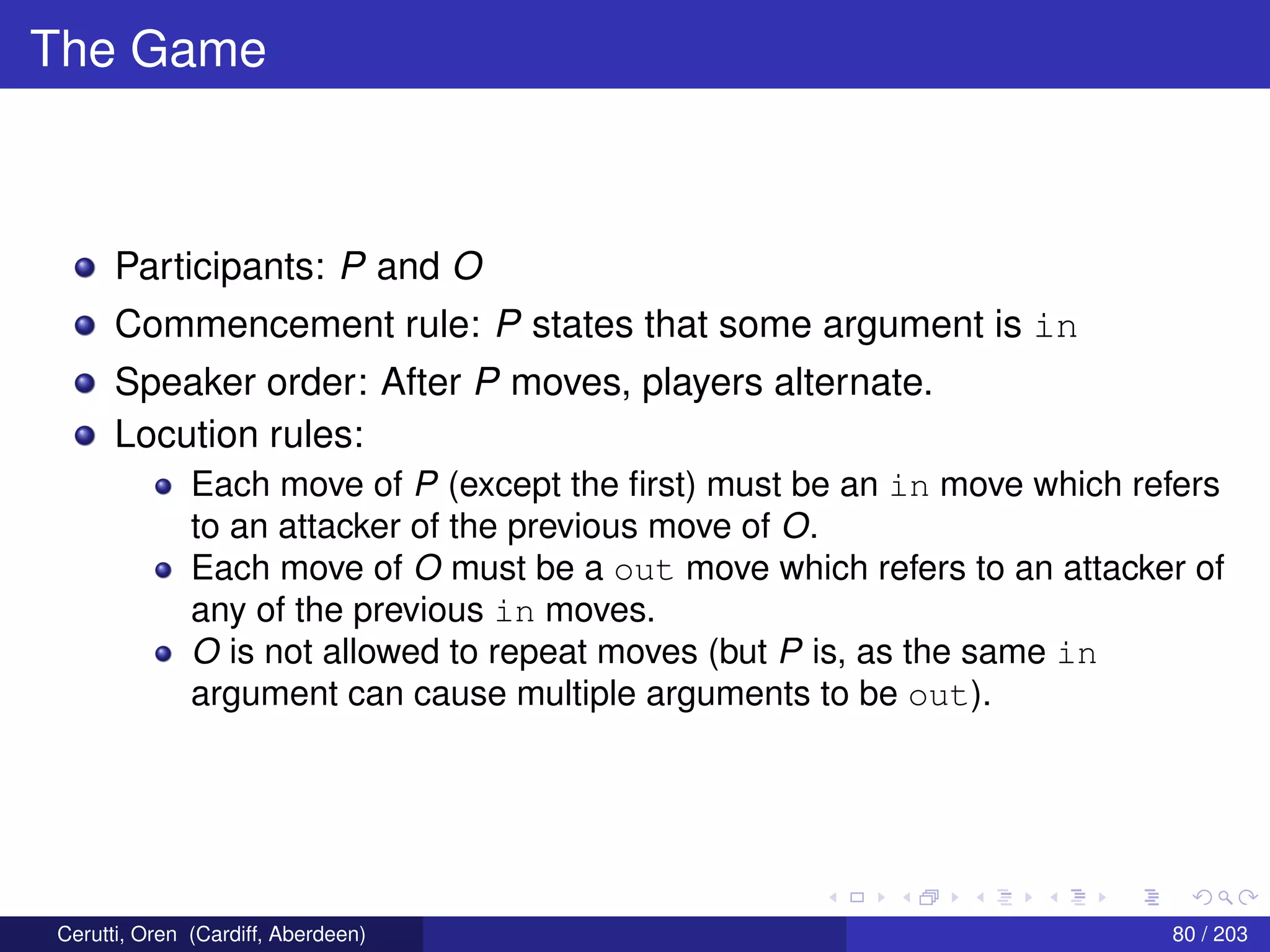 The Game
Participants: P and O
Commencement rule: P states that some argument is in
Speaker order: After P moves, players alternate.
Locution rules:
Each move of P (except the ﬁrst) must be an in move which refers
to an attacker of the previous move of O.
Each move of O must be a out move which refers to an attacker of
any of the previous in moves.
O is not allowed to repeat moves (but P is, as the same in
argument can cause multiple arguments to be out).
Cerutti, Oren (Cardiff, Aberdeen) 80 / 203
 