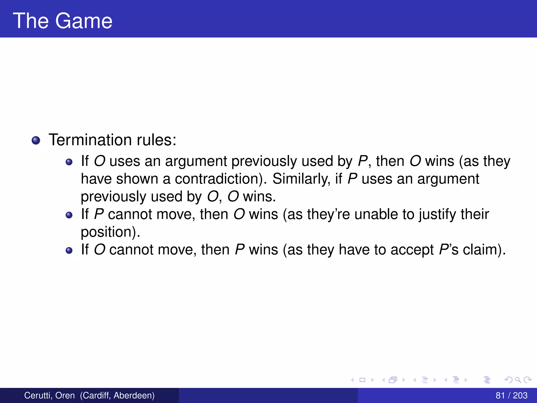 The Game
Termination rules:
If O uses an argument previously used by P, then O wins (as they
have shown a contradiction). Similarly, if P uses an argument
previously used by O, O wins.
If P cannot move, then O wins (as they’re unable to justify their
position).
If O cannot move, then P wins (as they have to accept P’s claim).
Cerutti, Oren (Cardiff, Aberdeen) 81 / 203
 