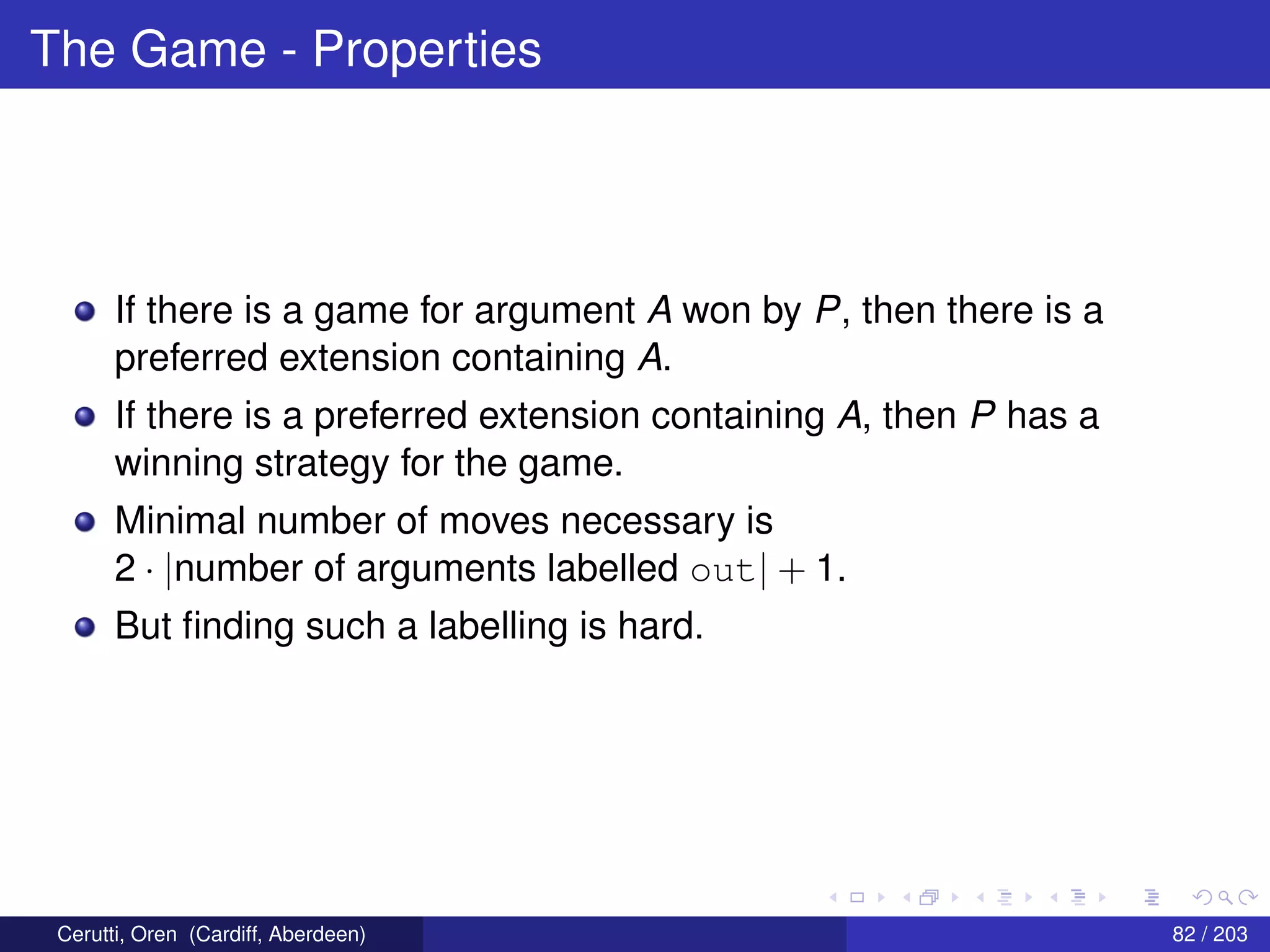 The Game - Properties
If there is a game for argument A won by P, then there is a
preferred extension containing A.
If there is a preferred extension containing A, then P has a
winning strategy for the game.
Minimal number of moves necessary is
2 · |number of arguments labelled out| + 1.
But ﬁnding such a labelling is hard.
Cerutti, Oren (Cardiff, Aberdeen) 82 / 203
 