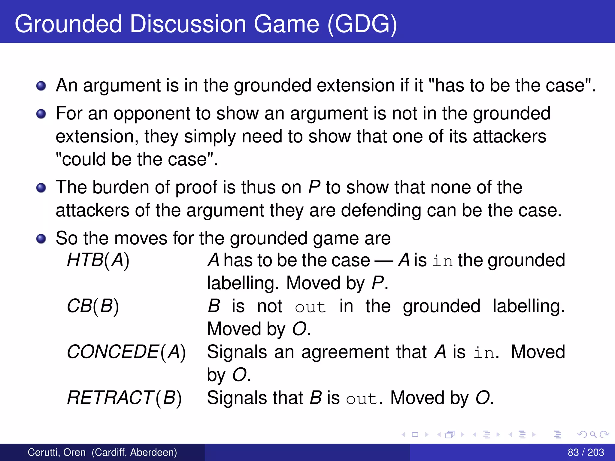 Grounded Discussion Game (GDG)
An argument is in the grounded extension if it "has to be the case".
For an opponent to show an argument is not in the grounded
extension, they simply need to show that one of its attackers
"could be the case".
The burden of proof is thus on P to show that none of the
attackers of the argument they are defending can be the case.
So the moves for the grounded game are
HTB(A) A has to be the case — A is in the grounded
labelling. Moved by P.
CB(B) B is not out in the grounded labelling.
Moved by O.
CONCEDE(A) Signals an agreement that A is in. Moved
by O.
RETRACT(B) Signals that B is out. Moved by O.
Cerutti, Oren (Cardiff, Aberdeen) 83 / 203
 