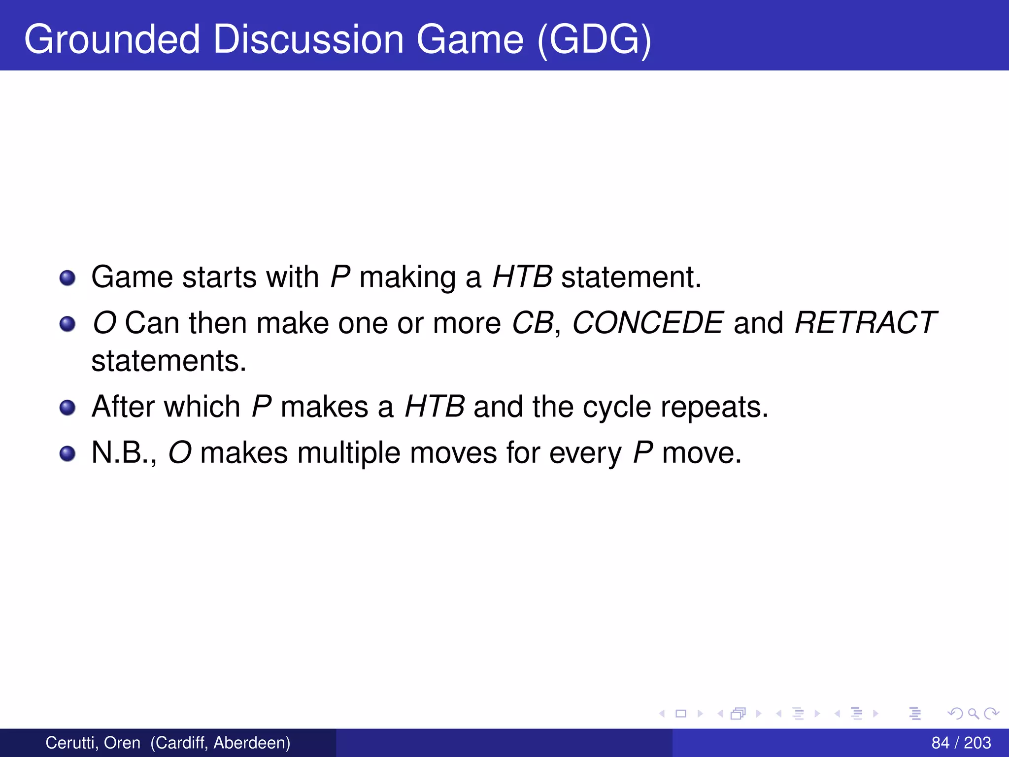 Grounded Discussion Game (GDG)
Game starts with P making a HTB statement.
O Can then make one or more CB, CONCEDE and RETRACT
statements.
After which P makes a HTB and the cycle repeats.
N.B., O makes multiple moves for every P move.
Cerutti, Oren (Cardiff, Aberdeen) 84 / 203
 