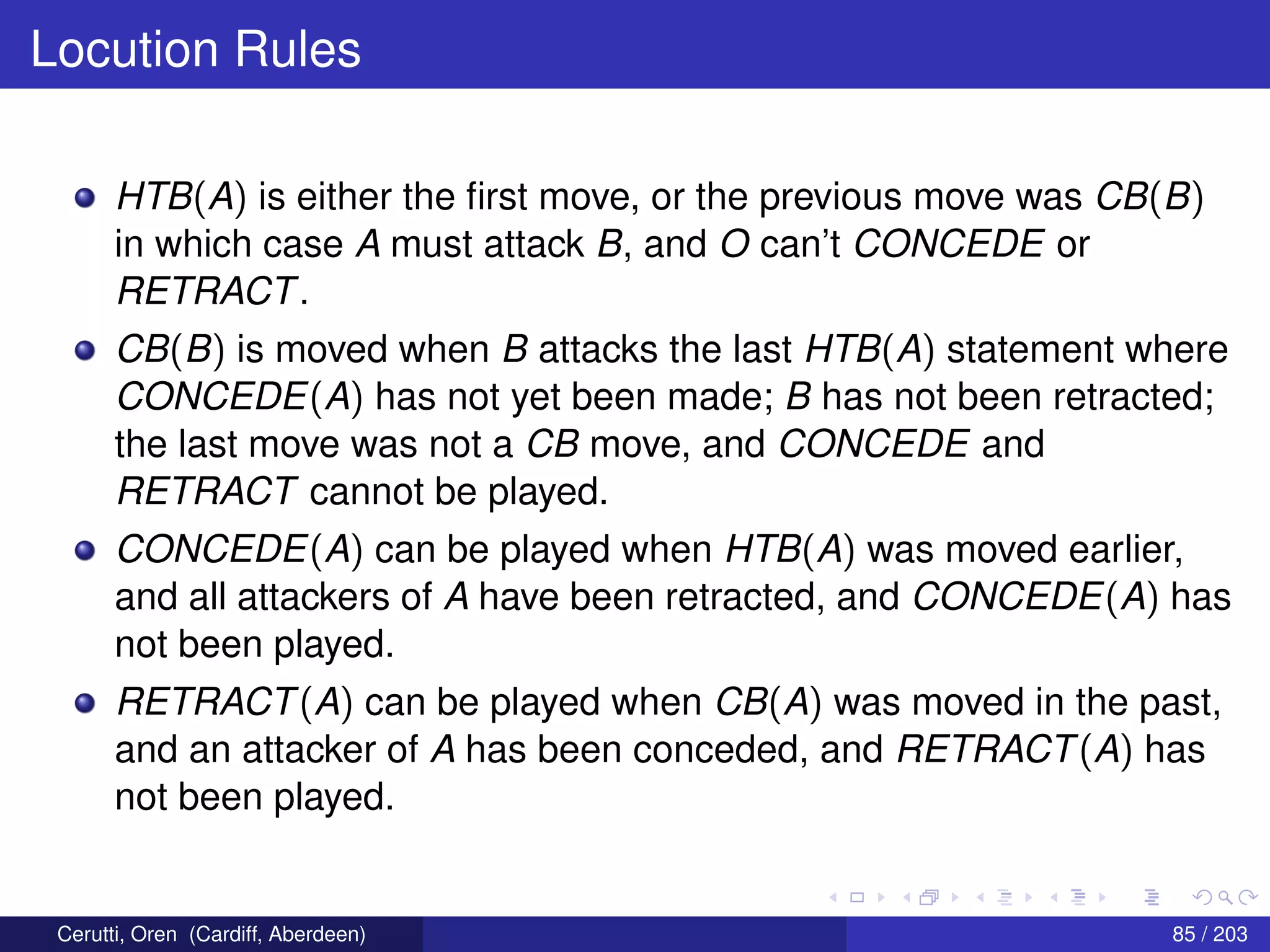 Locution Rules
HTB(A) is either the ﬁrst move, or the previous move was CB(B)
in which case A must attack B, and O can’t CONCEDE or
RETRACT.
CB(B) is moved when B attacks the last HTB(A) statement where
CONCEDE(A) has not yet been made; B has not been retracted;
the last move was not a CB move, and CONCEDE and
RETRACT cannot be played.
CONCEDE(A) can be played when HTB(A) was moved earlier,
and all attackers of A have been retracted, and CONCEDE(A) has
not been played.
RETRACT(A) can be played when CB(A) was moved in the past,
and an attacker of A has been conceded, and RETRACT(A) has
not been played.
Cerutti, Oren (Cardiff, Aberdeen) 85 / 203
 