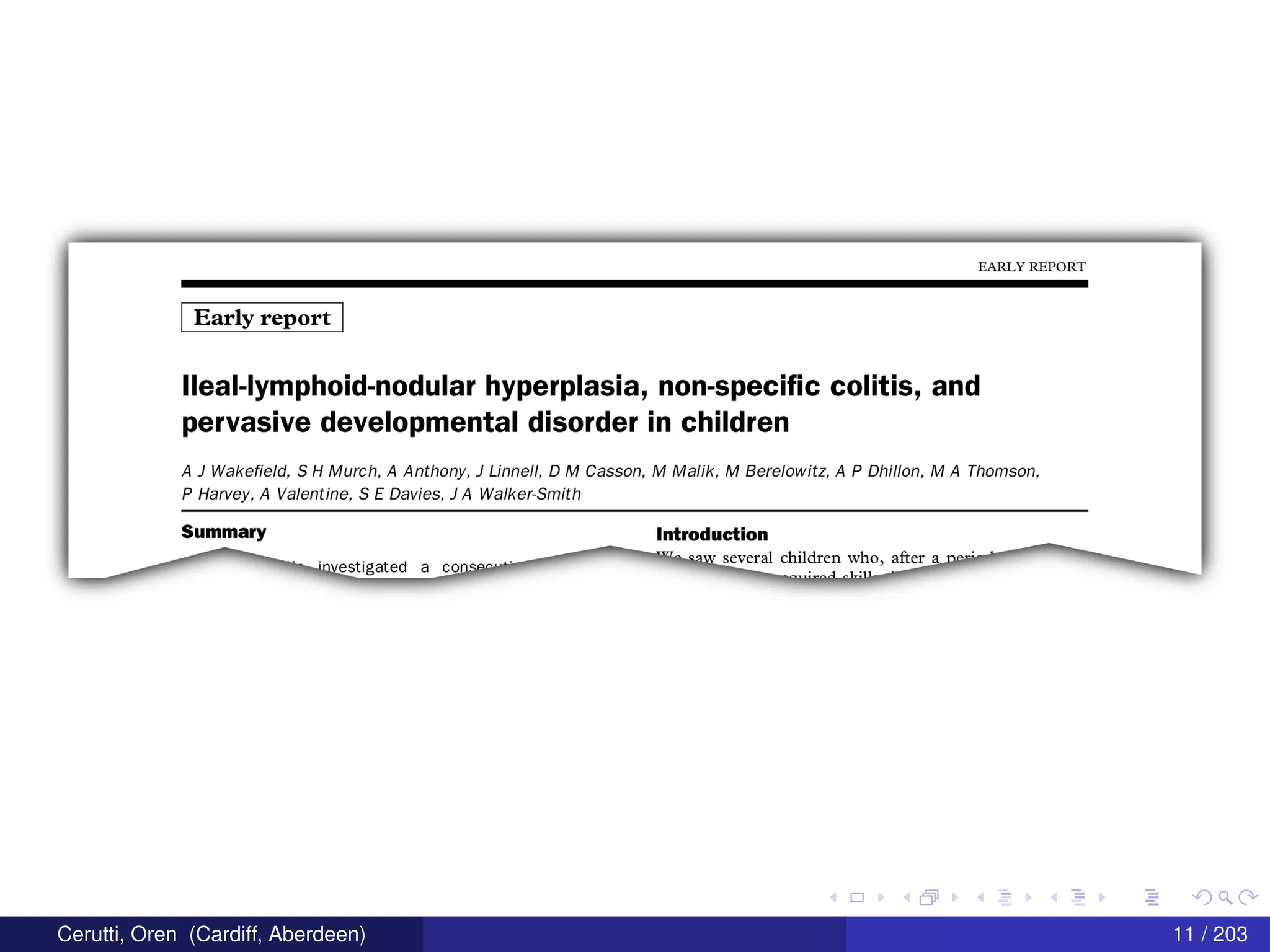 EARLY REPORT
Early report
lleal-lymphoid-nodular hyperplasia, non-specific colitis, and
pervasive developmental disorder in children
A J Wake eld, S H Murch, A Anthony, J Linnell, D M Casson, M Malik, M Berelowitz, A P Dhillon, M A Thomson,
P Harvey, A Valentine, 5 E Davies, J A Walker-Smith
5|-|mma|'Y Introduction
1177
" °9W several children Who, after a nP"" '
"‘ investigated a conser""' _m;mAn1".,,,
Cerutti, Oren (Cardiff, Aberdeen) 11 / 203
 