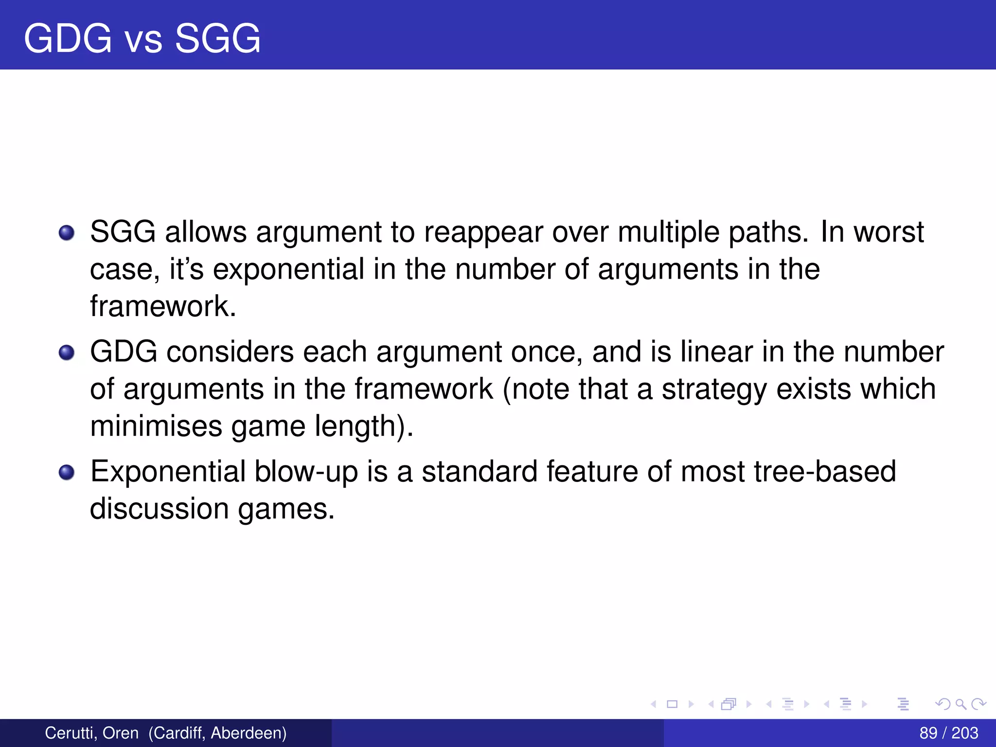 GDG vs SGG
SGG allows argument to reappear over multiple paths. In worst
case, it’s exponential in the number of arguments in the
framework.
GDG considers each argument once, and is linear in the number
of arguments in the framework (note that a strategy exists which
minimises game length).
Exponential blow-up is a standard feature of most tree-based
discussion games.
Cerutti, Oren (Cardiff, Aberdeen) 89 / 203
 