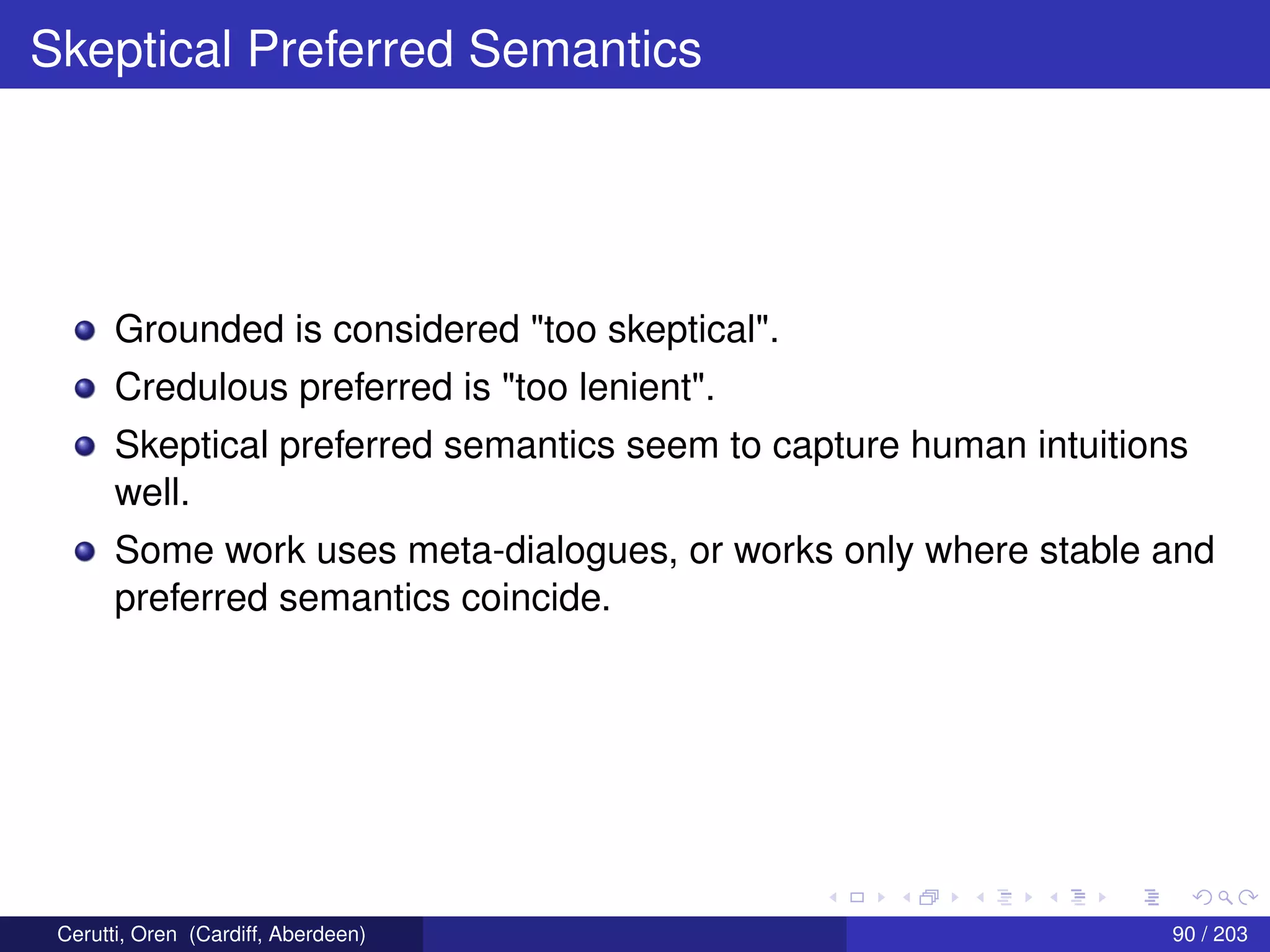 Skeptical Preferred Semantics
Grounded is considered "too skeptical".
Credulous preferred is "too lenient".
Skeptical preferred semantics seem to capture human intuitions
well.
Some work uses meta-dialogues, or works only where stable and
preferred semantics coincide.
Cerutti, Oren (Cardiff, Aberdeen) 90 / 203
 