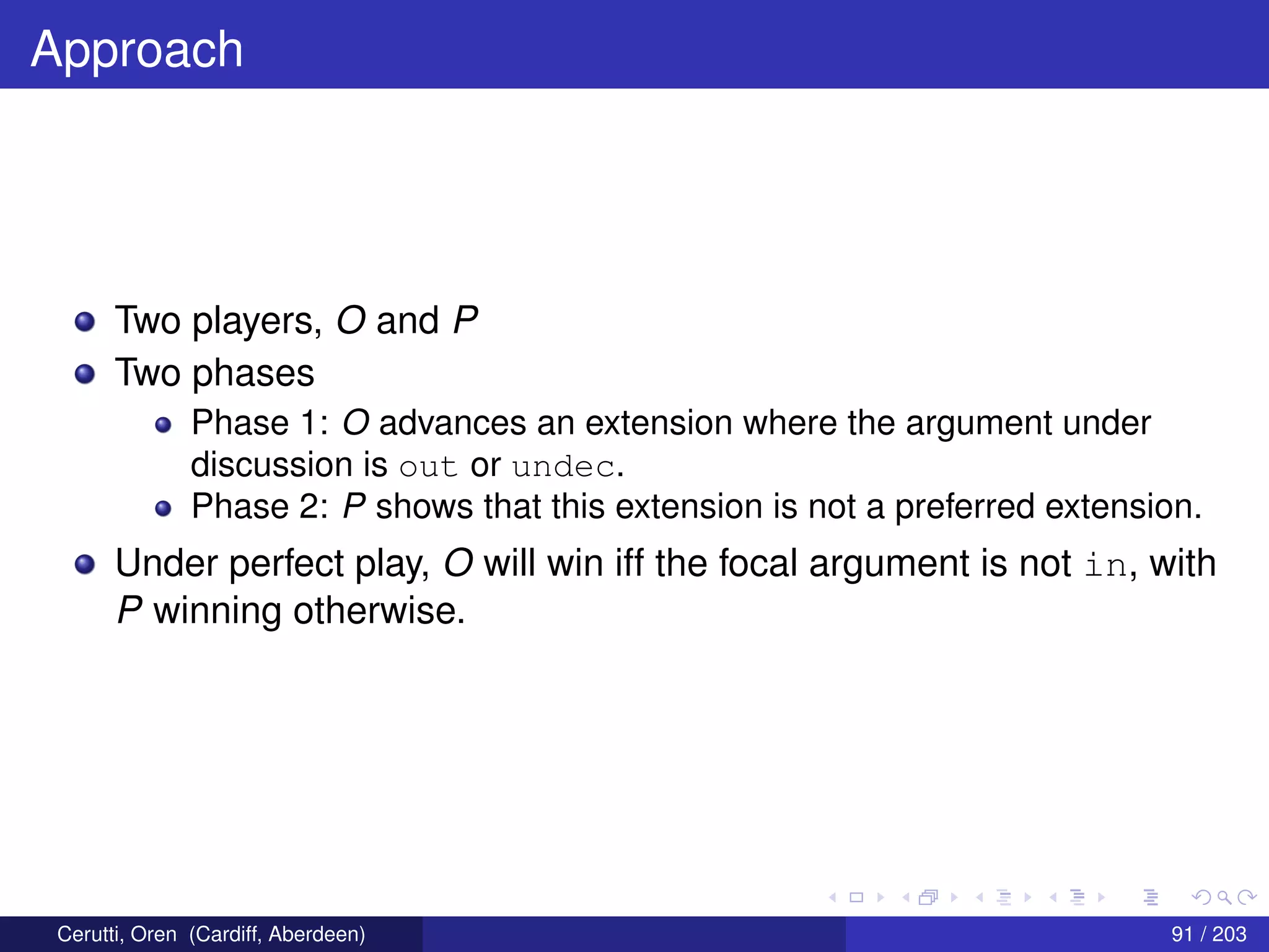 Approach
Two players, O and P
Two phases
Phase 1: O advances an extension where the argument under
discussion is out or undec.
Phase 2: P shows that this extension is not a preferred extension.
Under perfect play, O will win iff the focal argument is not in, with
P winning otherwise.
Cerutti, Oren (Cardiff, Aberdeen) 91 / 203
 