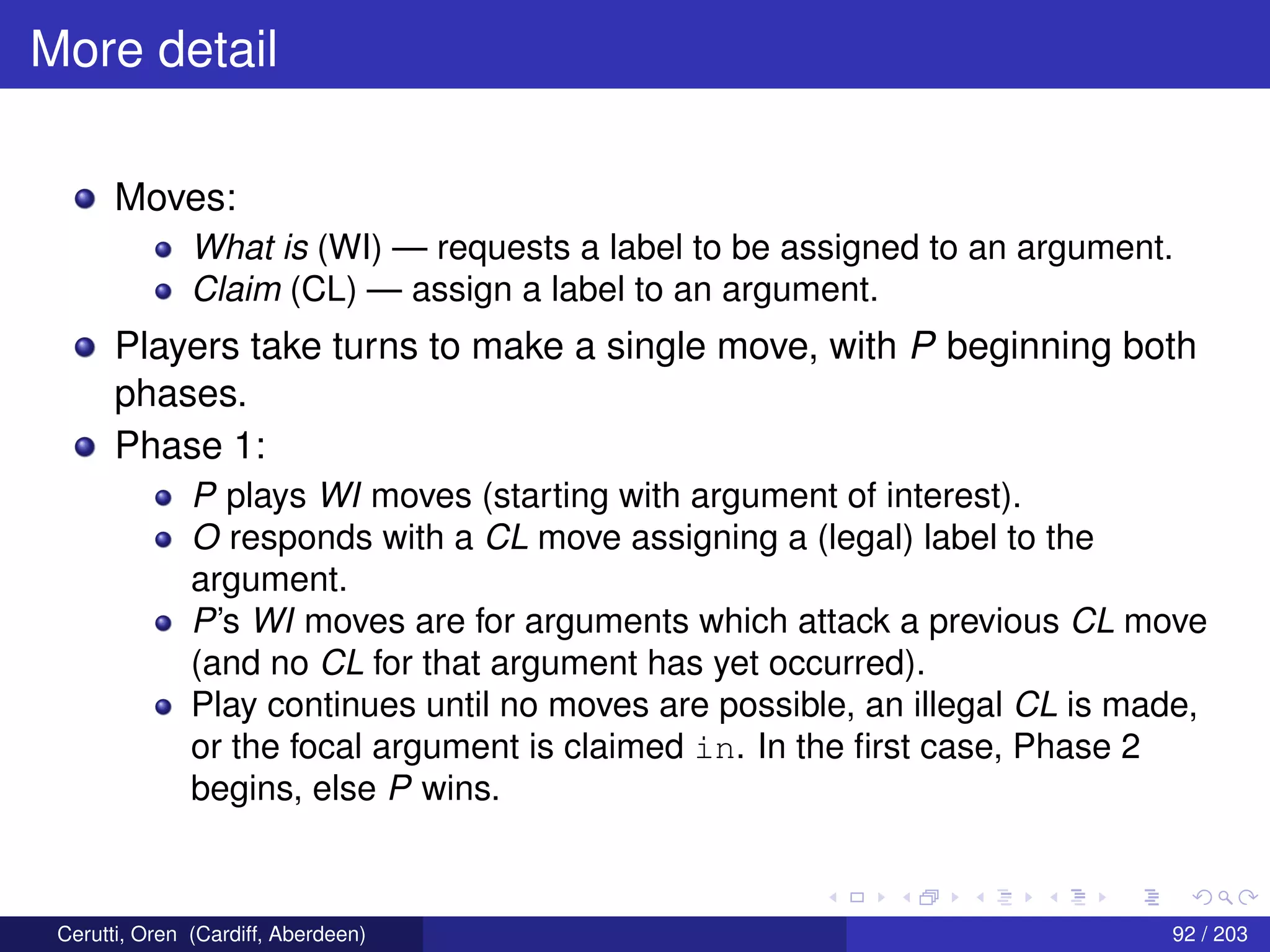 More detail
Moves:
What is (WI) — requests a label to be assigned to an argument.
Claim (CL) — assign a label to an argument.
Players take turns to make a single move, with P beginning both
phases.
Phase 1:
P plays WI moves (starting with argument of interest).
O responds with a CL move assigning a (legal) label to the
argument.
P’s WI moves are for arguments which attack a previous CL move
(and no CL for that argument has yet occurred).
Play continues until no moves are possible, an illegal CL is made,
or the focal argument is claimed in. In the ﬁrst case, Phase 2
begins, else P wins.
Cerutti, Oren (Cardiff, Aberdeen) 92 / 203
 