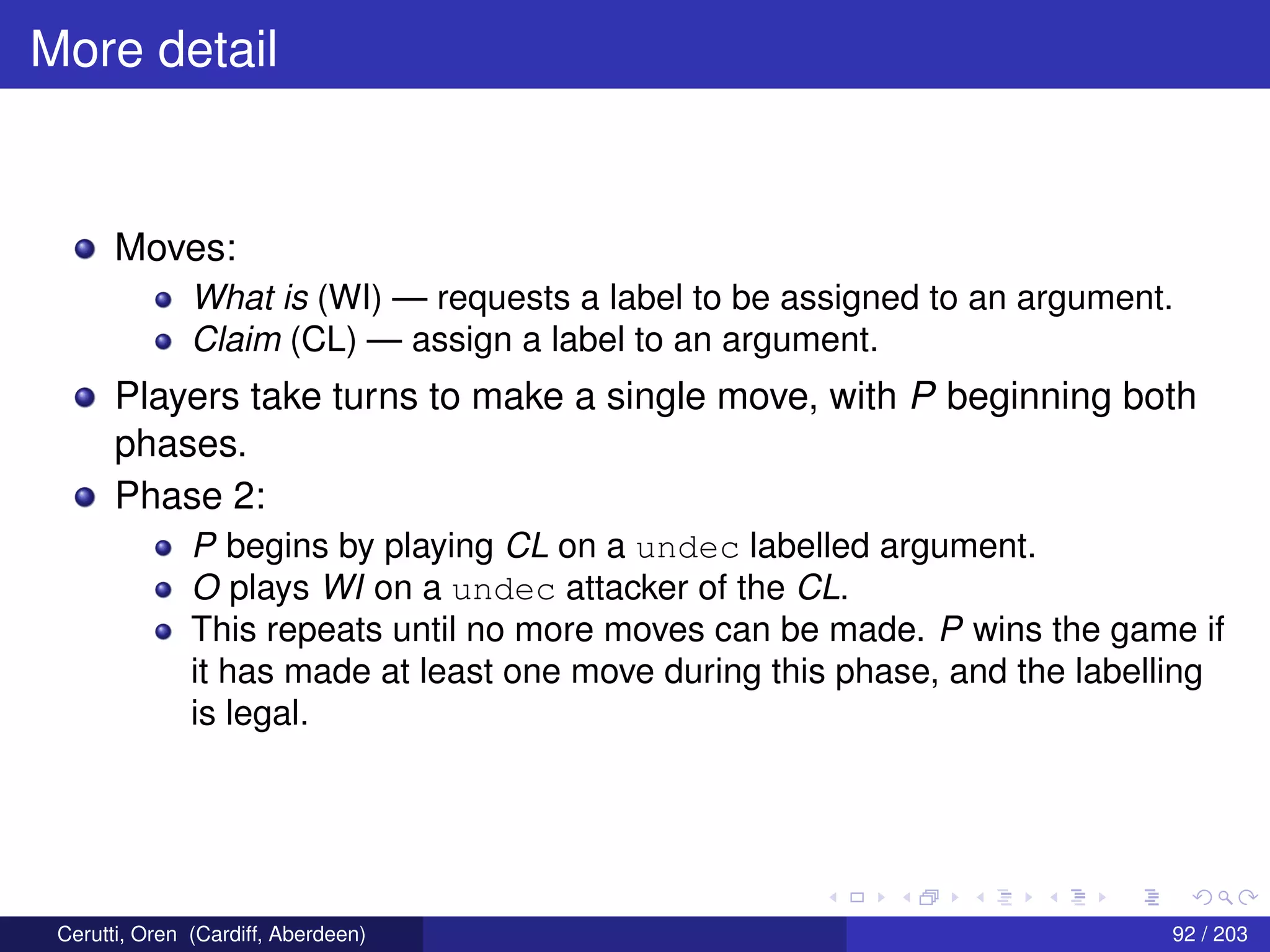 More detail
Moves:
What is (WI) — requests a label to be assigned to an argument.
Claim (CL) — assign a label to an argument.
Players take turns to make a single move, with P beginning both
phases.
Phase 2:
P begins by playing CL on a undec labelled argument.
O plays WI on a undec attacker of the CL.
This repeats until no more moves can be made. P wins the game if
it has made at least one move during this phase, and the labelling
is legal.
Cerutti, Oren (Cardiff, Aberdeen) 92 / 203
 