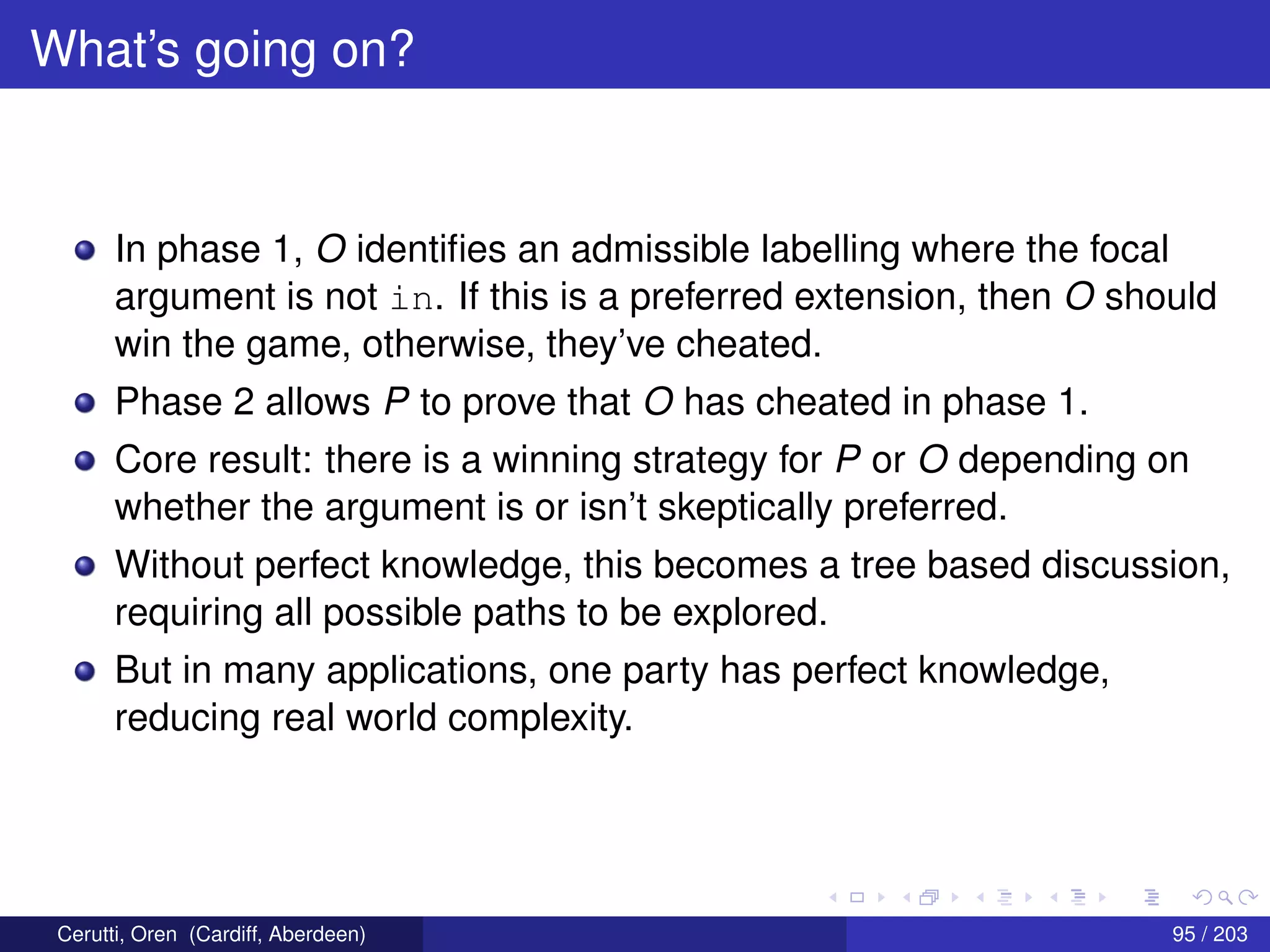 What’s going on?
In phase 1, O identiﬁes an admissible labelling where the focal
argument is not in. If this is a preferred extension, then O should
win the game, otherwise, they’ve cheated.
Phase 2 allows P to prove that O has cheated in phase 1.
Core result: there is a winning strategy for P or O depending on
whether the argument is or isn’t skeptically preferred.
Without perfect knowledge, this becomes a tree based discussion,
requiring all possible paths to be explored.
But in many applications, one party has perfect knowledge,
reducing real world complexity.
Cerutti, Oren (Cardiff, Aberdeen) 95 / 203
 