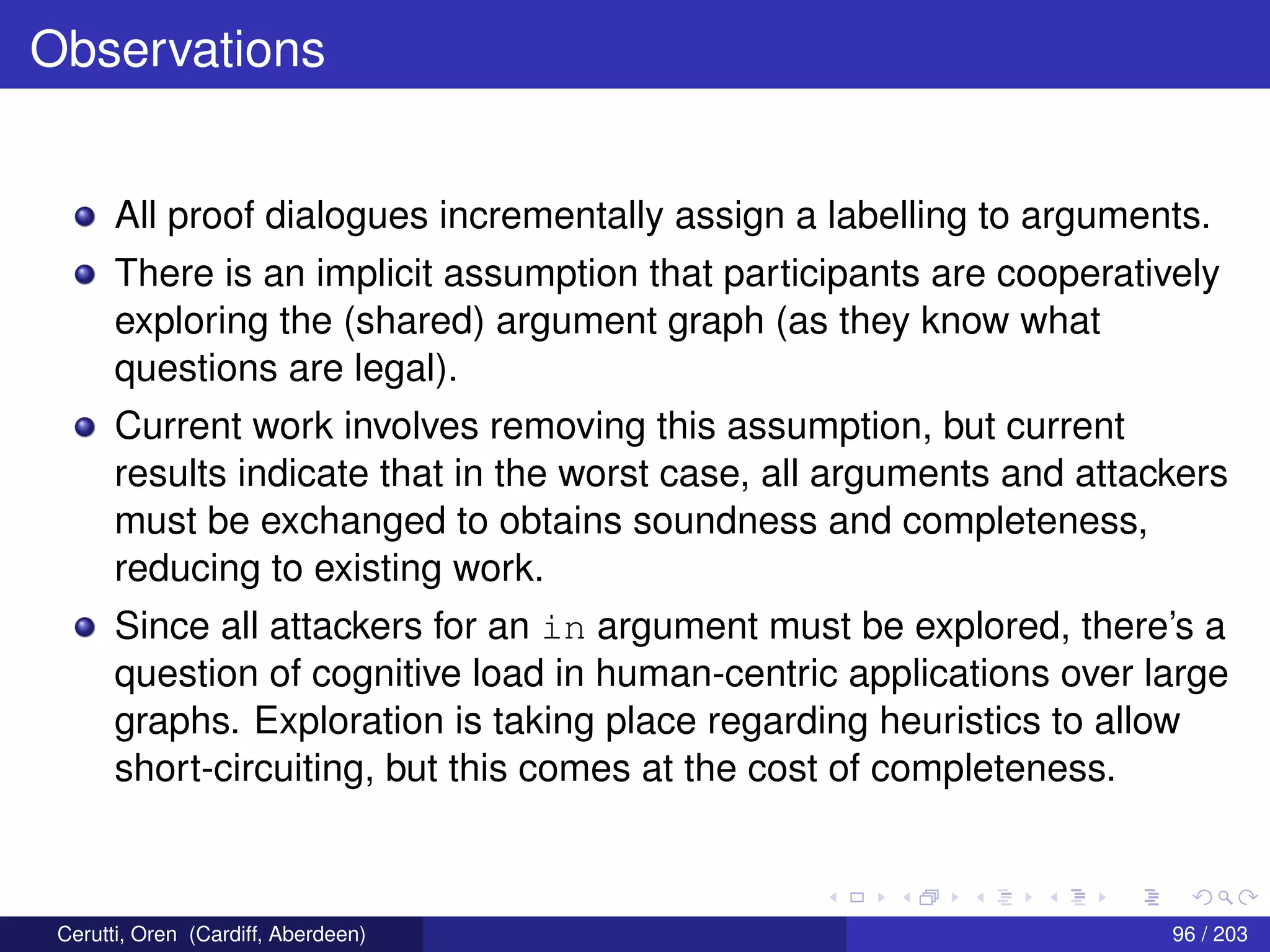 Observations
All proof dialogues incrementally assign a labelling to arguments.
There is an implicit assumption that participants are cooperatively
exploring the (shared) argument graph (as they know what
questions are legal).
Current work involves removing this assumption, but current
results indicate that in the worst case, all arguments and attackers
must be exchanged to obtains soundness and completeness,
reducing to existing work.
Since all attackers for an in argument must be explored, there’s a
question of cognitive load in human-centric applications over large
graphs. Exploration is taking place regarding heuristics to allow
short-circuiting, but this comes at the cost of completeness.
Cerutti, Oren (Cardiff, Aberdeen) 96 / 203
 