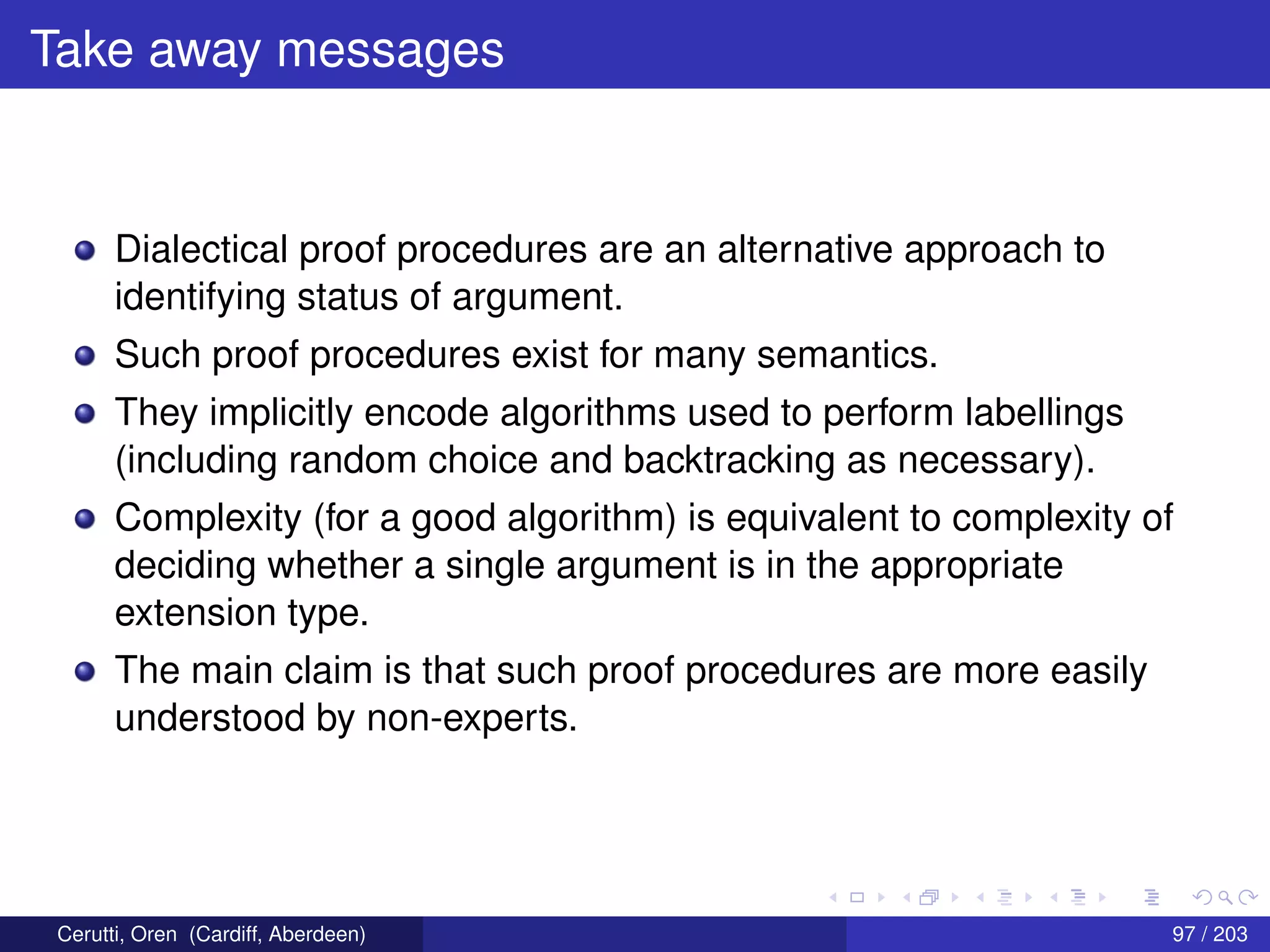 Take away messages
Dialectical proof procedures are an alternative approach to
identifying status of argument.
Such proof procedures exist for many semantics.
They implicitly encode algorithms used to perform labellings
(including random choice and backtracking as necessary).
Complexity (for a good algorithm) is equivalent to complexity of
deciding whether a single argument is in the appropriate
extension type.
The main claim is that such proof procedures are more easily
understood by non-experts.
Cerutti, Oren (Cardiff, Aberdeen) 97 / 203
 