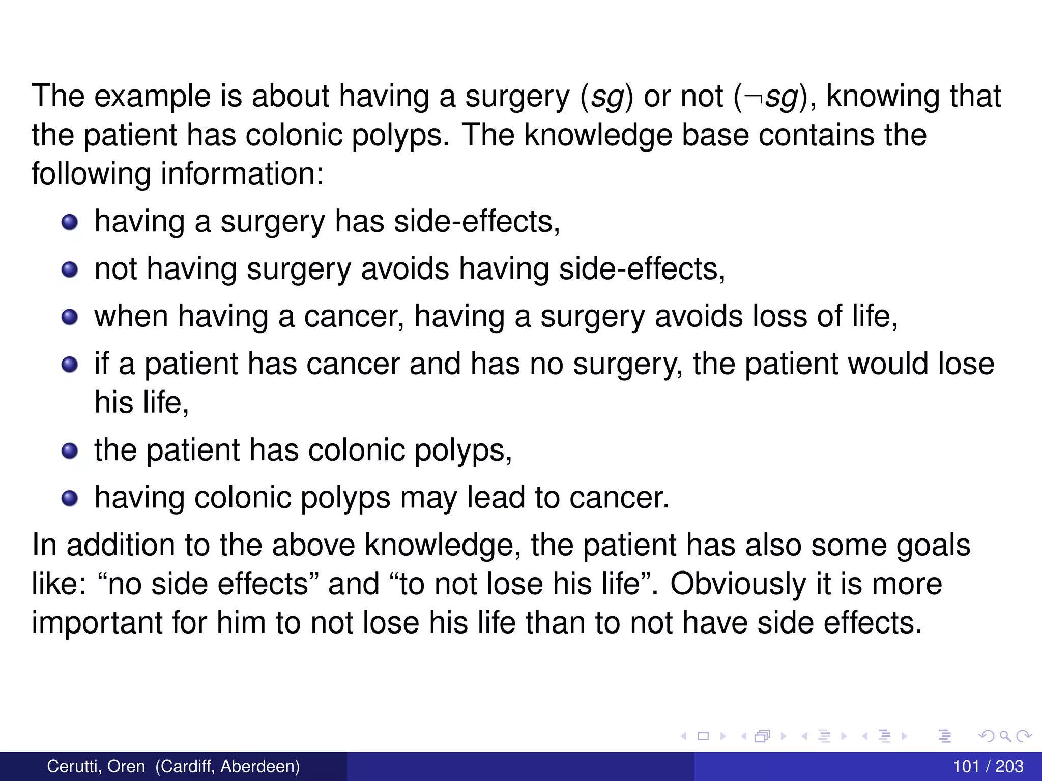 The example is about having a surgery (sg) or not (¬sg), knowing that
the patient has colonic polyps. The knowledge base contains the
following information:
having a surgery has side-effects,
not having surgery avoids having side-effects,
when having a cancer, having a surgery avoids loss of life,
if a patient has cancer and has no surgery, the patient would lose
his life,
the patient has colonic polyps,
having colonic polyps may lead to cancer.
In addition to the above knowledge, the patient has also some goals
like: “no side effects” and “to not lose his life”. Obviously it is more
important for him to not lose his life than to not have side effects.
Cerutti, Oren (Cardiff, Aberdeen) 101 / 203
 