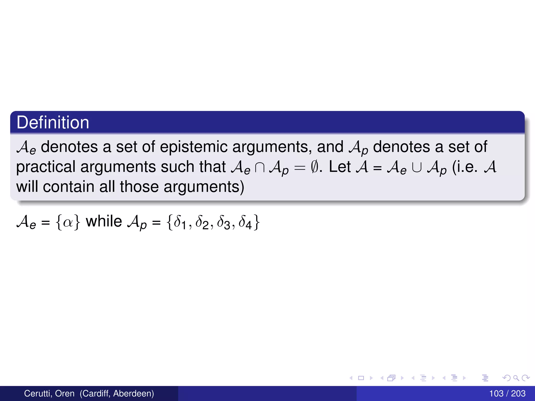 Deﬁnition
Ae denotes a set of epistemic arguments, and Ap denotes a set of
practical arguments such that Ae ∩ Ap = ∅. Let A = Ae ∪ Ap (i.e. A
will contain all those arguments)
Ae = {α} while Ap = {δ1, δ2, δ3, δ4}
Cerutti, Oren (Cardiff, Aberdeen) 103 / 203
 