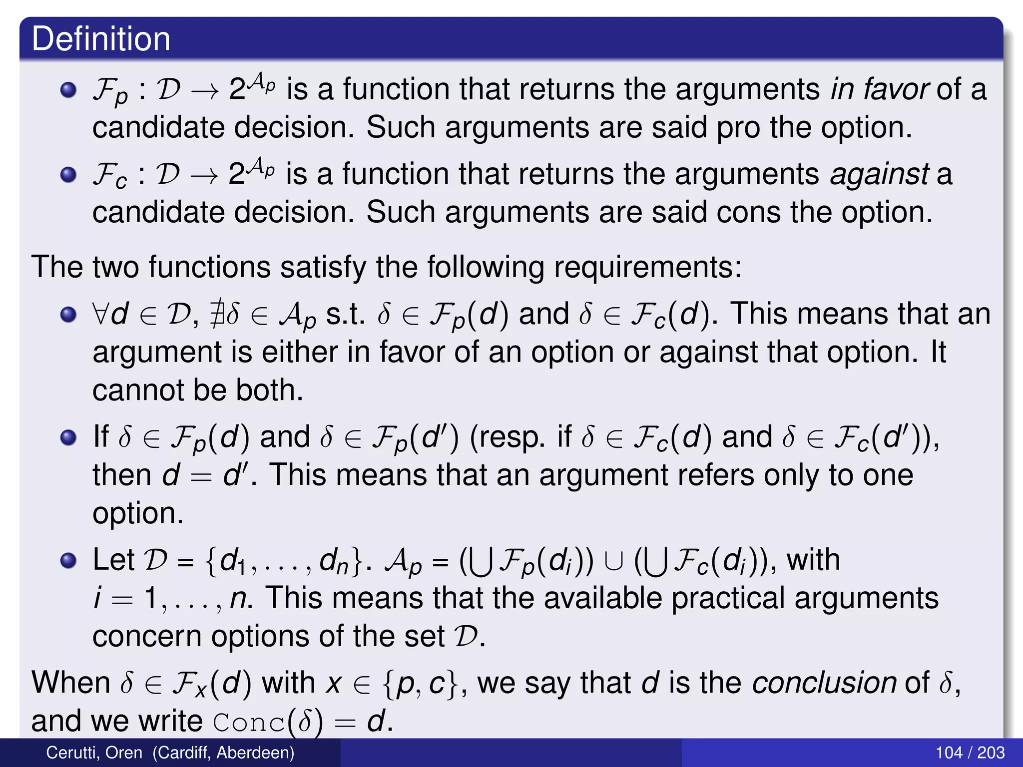 Deﬁnition
Fp : D → 2Ap is a function that returns the arguments in favor of a
candidate decision. Such arguments are said pro the option.
Fc : D → 2Ap is a function that returns the arguments against a
candidate decision. Such arguments are said cons the option.
The two functions satisfy the following requirements:
∀d ∈ D, δ ∈ Ap s.t. δ ∈ Fp(d) and δ ∈ Fc(d). This means that an
argument is either in favor of an option or against that option. It
cannot be both.
If δ ∈ Fp(d) and δ ∈ Fp(d ) (resp. if δ ∈ Fc(d) and δ ∈ Fc(d )),
then d = d . This means that an argument refers only to one
option.
Let D = {d1, . . . , dn}. Ap = ( Fp(di)) ∪ ( Fc(di)), with
i = 1, . . . , n. This means that the available practical arguments
concern options of the set D.
When δ ∈ Fx (d) with x ∈ {p, c}, we say that d is the conclusion of δ,
and we write Conc(δ) = d.
Cerutti, Oren (Cardiff, Aberdeen) 104 / 203
 