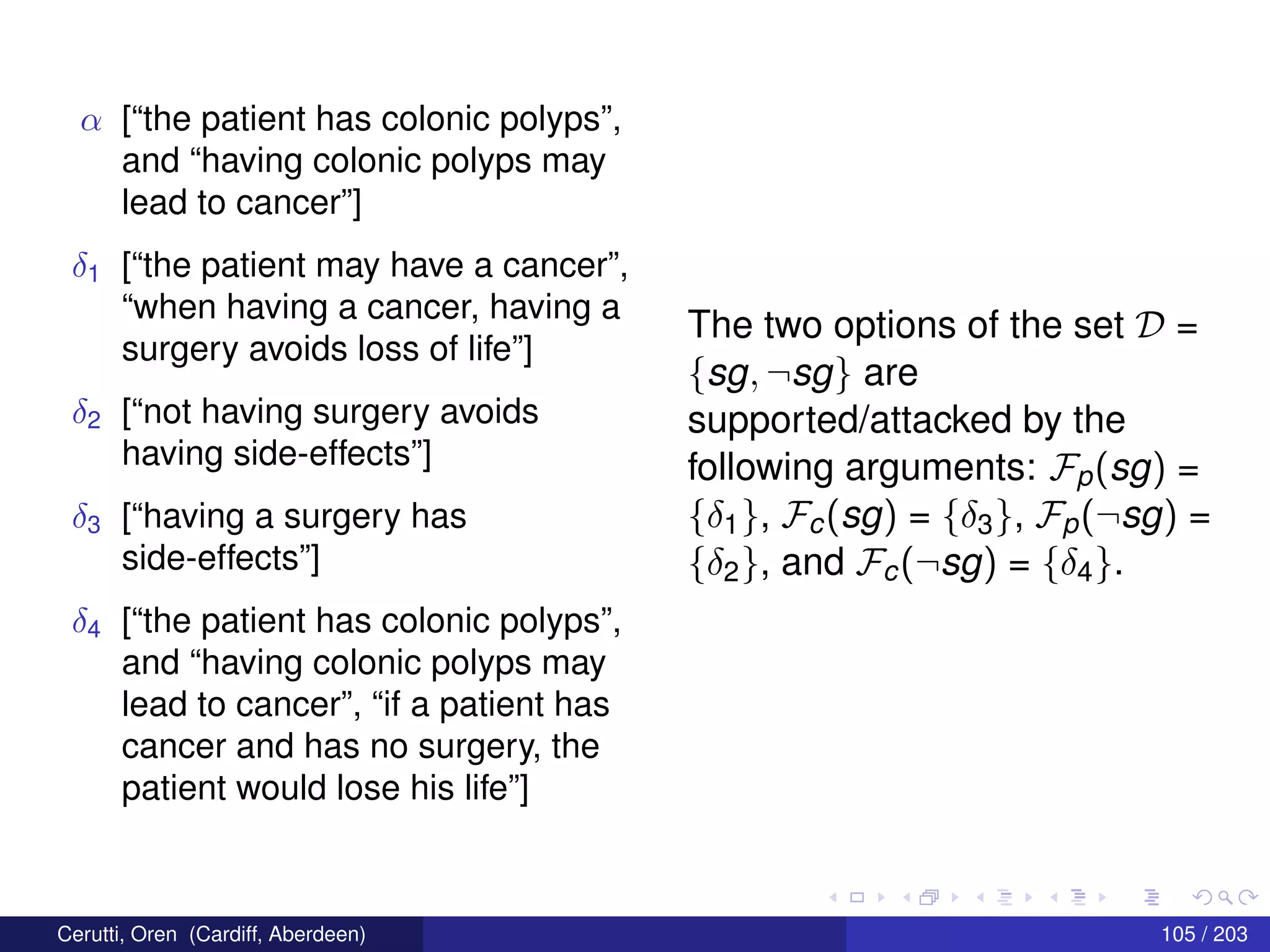 α [“the patient has colonic polyps”,
and “having colonic polyps may
lead to cancer”]
δ1 [“the patient may have a cancer”,
“when having a cancer, having a
surgery avoids loss of life”]
δ2 [“not having surgery avoids
having side-effects”]
δ3 [“having a surgery has
side-effects”]
δ4 [“the patient has colonic polyps”,
and “having colonic polyps may
lead to cancer”, “if a patient has
cancer and has no surgery, the
patient would lose his life”]
The two options of the set D =
{sg, ¬sg} are
supported/attacked by the
following arguments: Fp(sg) =
{δ1}, Fc(sg) = {δ3}, Fp(¬sg) =
{δ2}, and Fc(¬sg) = {δ4}.
Cerutti, Oren (Cardiff, Aberdeen) 105 / 203
 