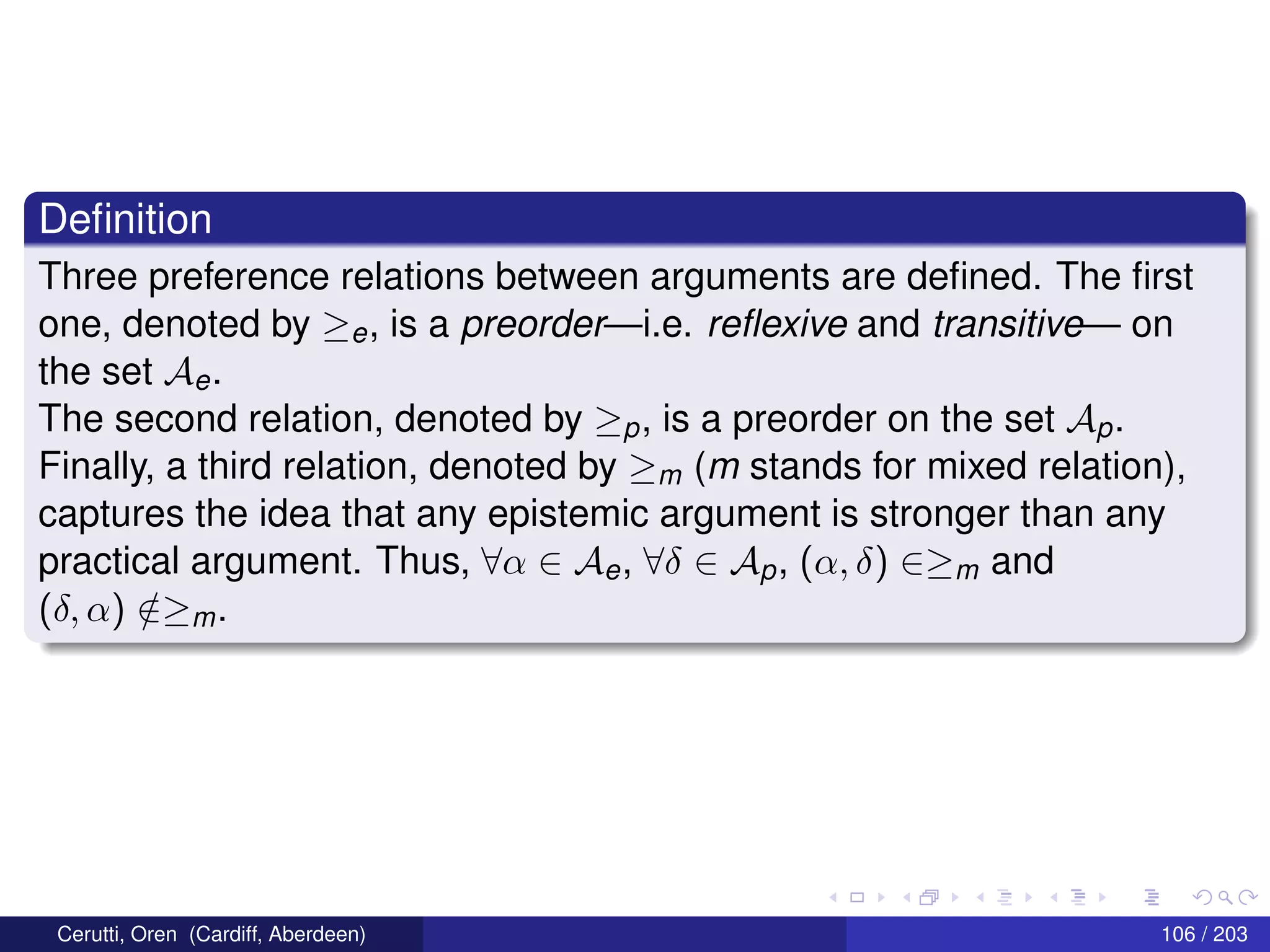 Deﬁnition
Three preference relations between arguments are deﬁned. The ﬁrst
one, denoted by ≥e, is a preorder—i.e. reﬂexive and transitive— on
the set Ae.
The second relation, denoted by ≥p, is a preorder on the set Ap.
Finally, a third relation, denoted by ≥m (m stands for mixed relation),
captures the idea that any epistemic argument is stronger than any
practical argument. Thus, ∀α ∈ Ae, ∀δ ∈ Ap, (α, δ) ∈≥m and
(δ, α) /∈≥m.
Cerutti, Oren (Cardiff, Aberdeen) 106 / 203
 