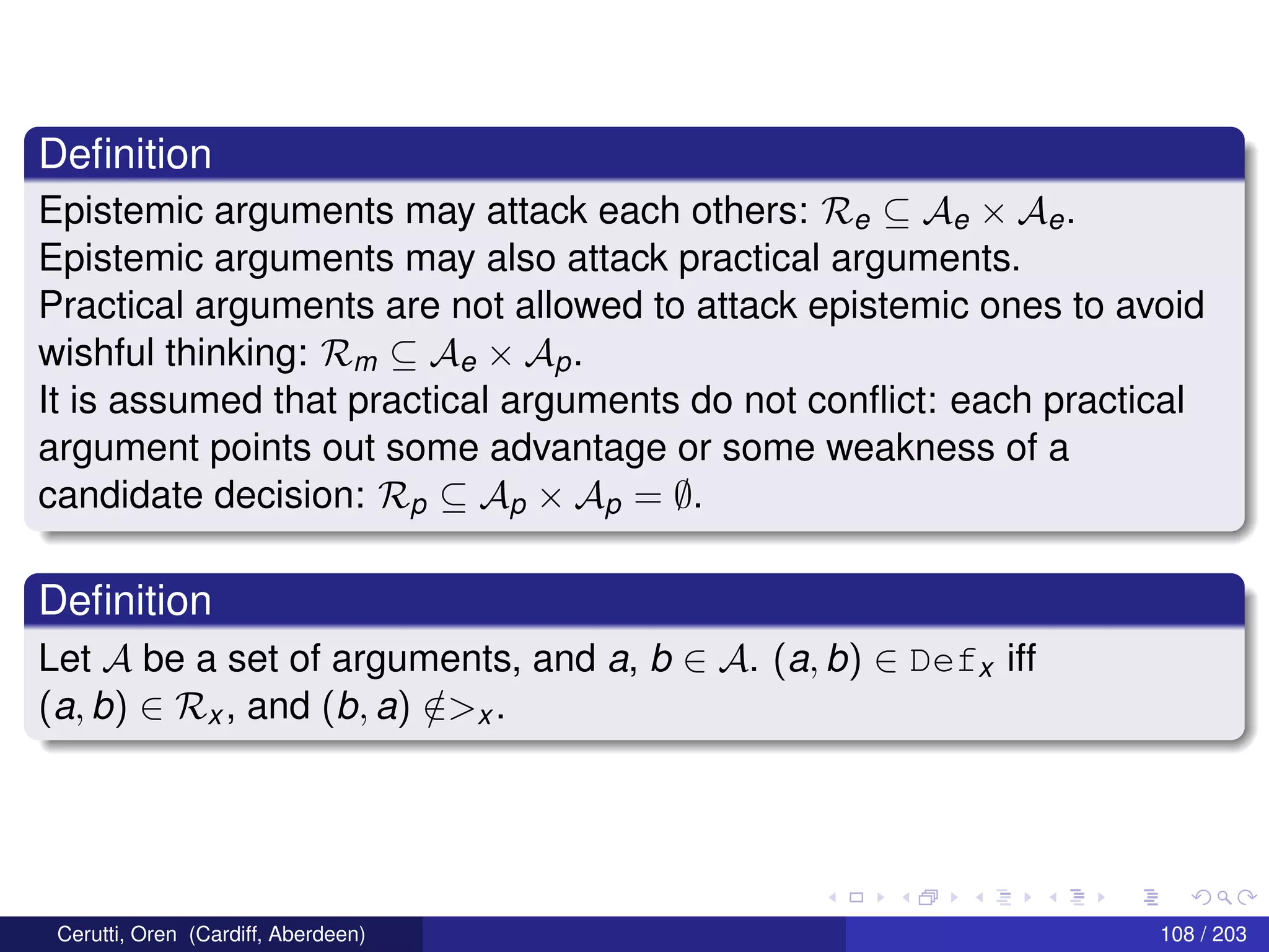 Deﬁnition
Epistemic arguments may attack each others: Re ⊆ Ae × Ae.
Epistemic arguments may also attack practical arguments.
Practical arguments are not allowed to attack epistemic ones to avoid
wishful thinking: Rm ⊆ Ae × Ap.
It is assumed that practical arguments do not conﬂict: each practical
argument points out some advantage or some weakness of a
candidate decision: Rp ⊆ Ap × Ap = ∅.
Deﬁnition
Let A be a set of arguments, and a, b ∈ A. (a, b) ∈ Defx iff
(a, b) ∈ Rx , and (b, a) /∈>x .
Cerutti, Oren (Cardiff, Aberdeen) 108 / 203
 