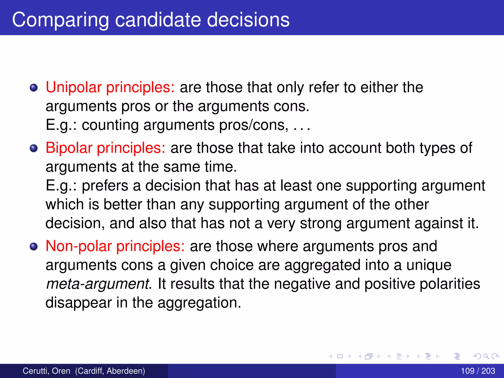 Comparing candidate decisions
Unipolar principles: are those that only refer to either the
arguments pros or the arguments cons.
E.g.: counting arguments pros/cons, . . .
Bipolar principles: are those that take into account both types of
arguments at the same time.
E.g.: prefers a decision that has at least one supporting argument
which is better than any supporting argument of the other
decision, and also that has not a very strong argument against it.
Non-polar principles: are those where arguments pros and
arguments cons a given choice are aggregated into a unique
meta-argument. It results that the negative and positive polarities
disappear in the aggregation.
Cerutti, Oren (Cardiff, Aberdeen) 109 / 203
 