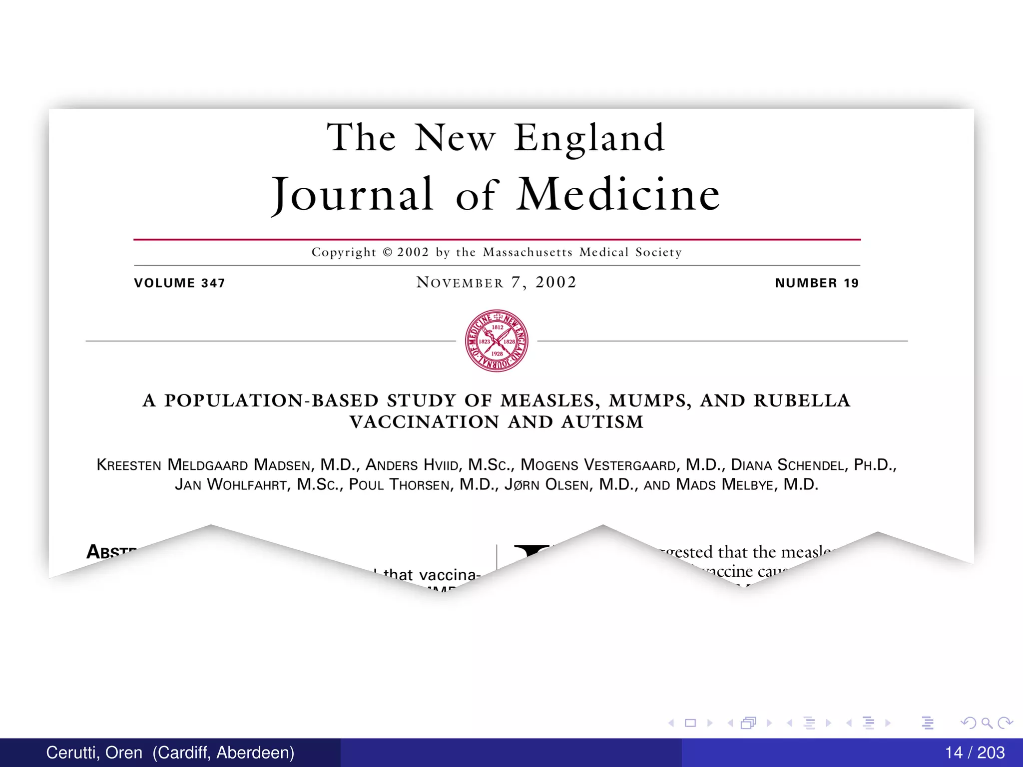 The New England
Iournal of Medicine
Copyright © 2002 by the Massachusetts Medical Society
VOLUME 347 N()VEMBER 7, 2002 NUMBER 19
A POPULATION-BASED STUDY OF MEASLES, MUMPS, AND RUBELLA
VACCINATION AND AUTISM
KREESTEN MELDGAARD MADSEN, M.D., ANDERS HVIID, M.Sc., MOGENS VESTERGAARD, M.D., DIANA SCHENDEL, PH.D.,
JAN WOHLFAHRT, M.Sc., POUL THORSEN, M.D., J(ZiRN OLSEN, M.D., AND MADS MELBYE, M.D.
ABS""‘
I 7 "Tested that the measle
' +hat vaccina— ”“CCi11C C3“’
-nn- ’
Cerutti, Oren (Cardiff, Aberdeen) 14 / 203
 