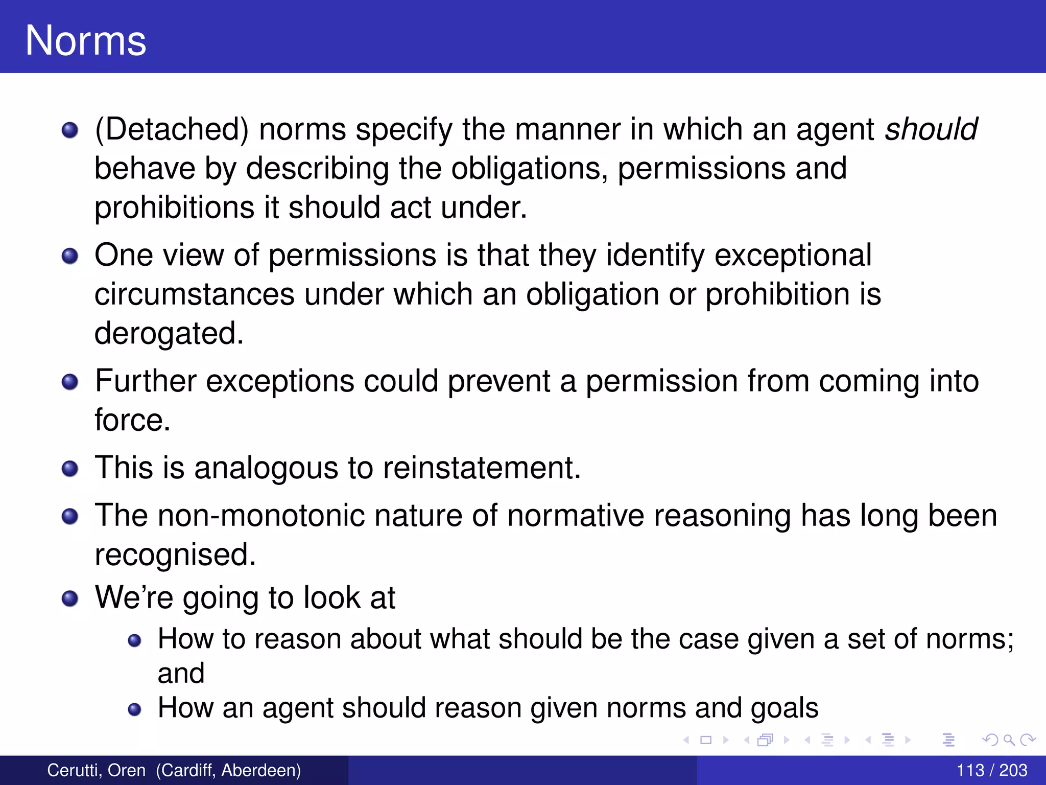 Norms
(Detached) norms specify the manner in which an agent should
behave by describing the obligations, permissions and
prohibitions it should act under.
One view of permissions is that they identify exceptional
circumstances under which an obligation or prohibition is
derogated.
Further exceptions could prevent a permission from coming into
force.
This is analogous to reinstatement.
The non-monotonic nature of normative reasoning has long been
recognised.
We’re going to look at
How to reason about what should be the case given a set of norms;
and
How an agent should reason given norms and goals
Cerutti, Oren (Cardiff, Aberdeen) 113 / 203
 