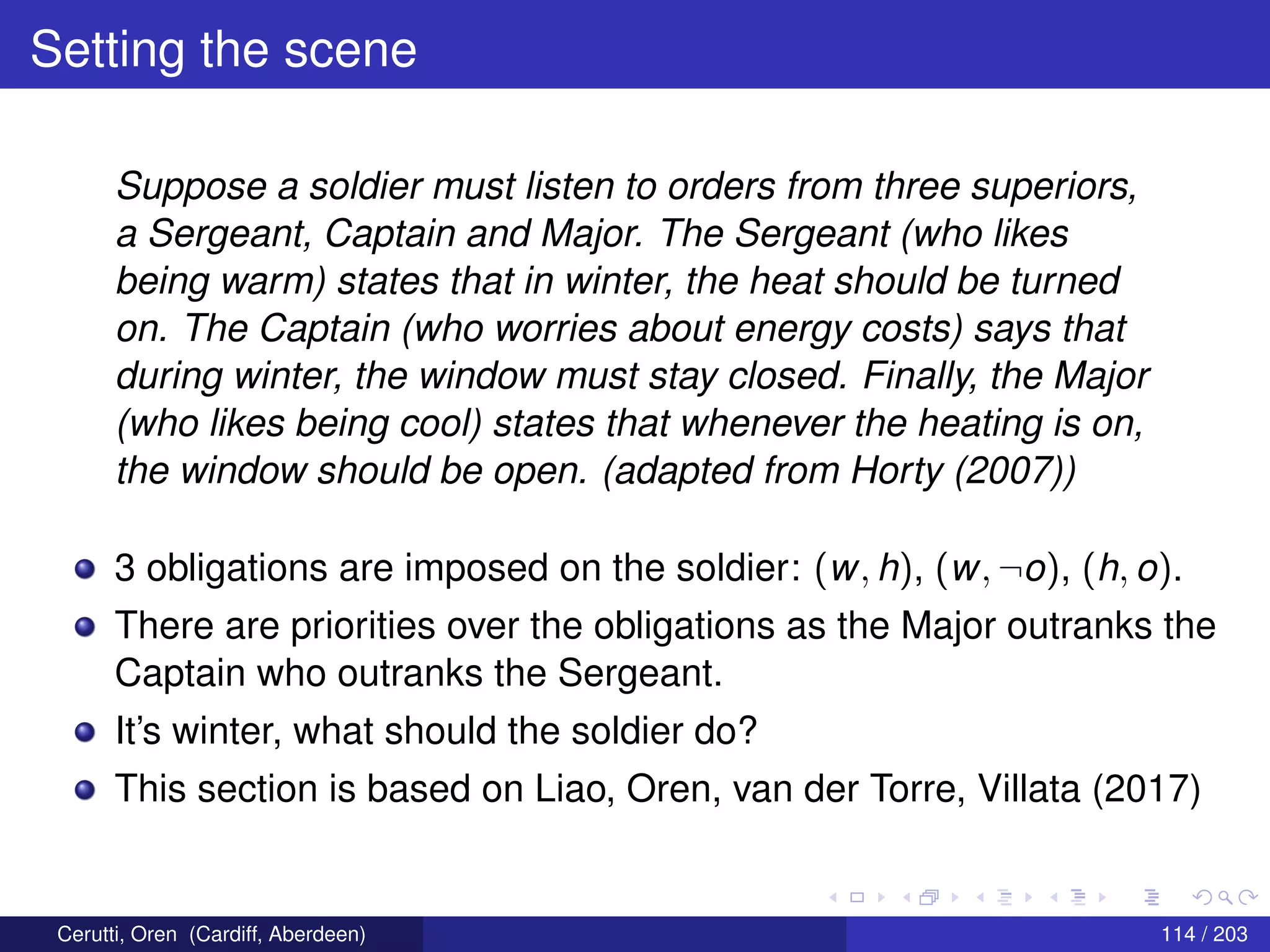 Setting the scene
Suppose a soldier must listen to orders from three superiors,
a Sergeant, Captain and Major. The Sergeant (who likes
being warm) states that in winter, the heat should be turned
on. The Captain (who worries about energy costs) says that
during winter, the window must stay closed. Finally, the Major
(who likes being cool) states that whenever the heating is on,
the window should be open. (adapted from Horty (2007))
3 obligations are imposed on the soldier: (w, h), (w, ¬o), (h, o).
There are priorities over the obligations as the Major outranks the
Captain who outranks the Sergeant.
It’s winter, what should the soldier do?
This section is based on Liao, Oren, van der Torre, Villata (2017)
Cerutti, Oren (Cardiff, Aberdeen) 114 / 203
 