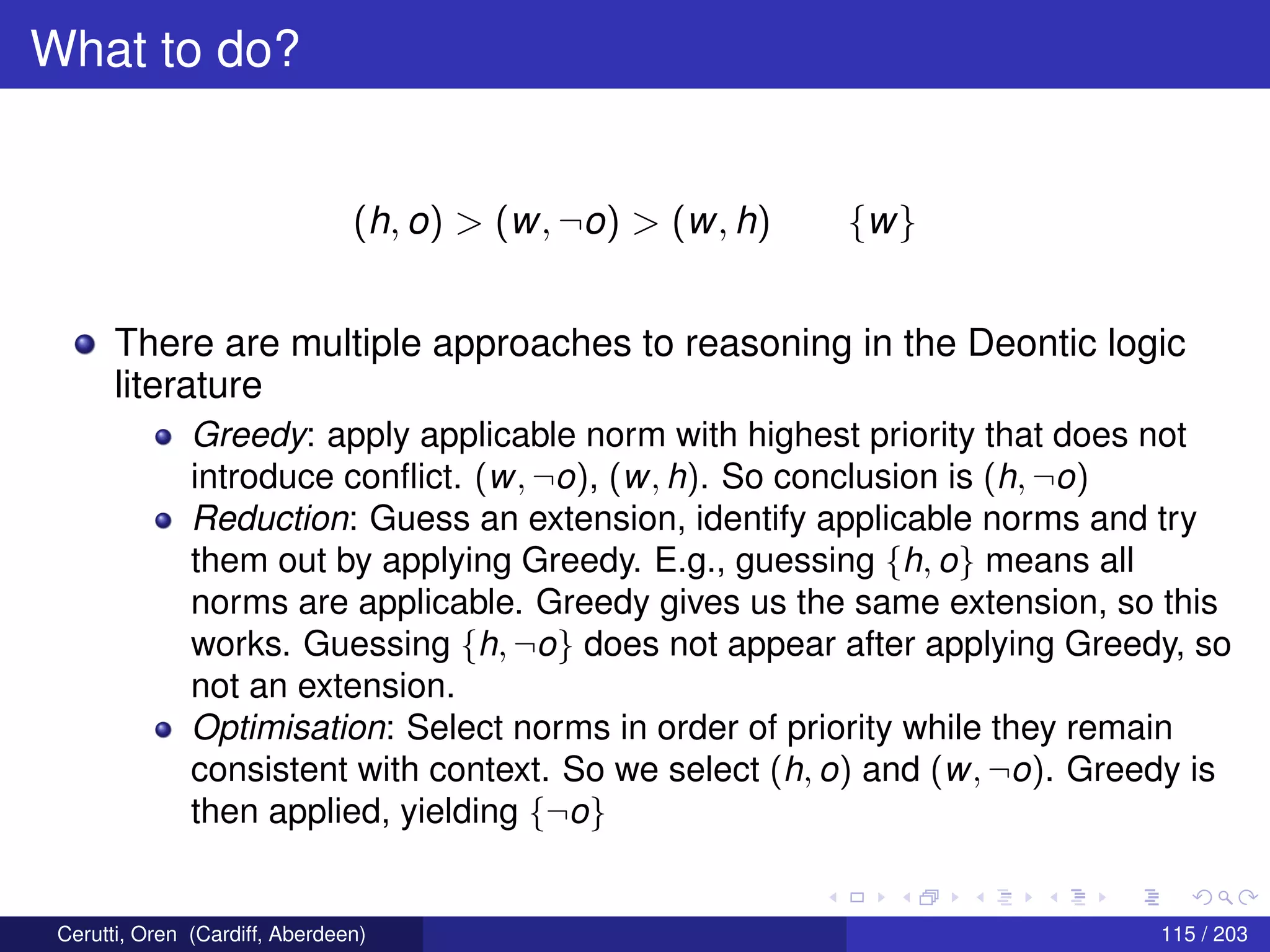 What to do?
(h, o) > (w, ¬o) > (w, h) {w}
There are multiple approaches to reasoning in the Deontic logic
literature
Greedy: apply applicable norm with highest priority that does not
introduce conﬂict. (w, ¬o), (w, h). So conclusion is (h, ¬o)
Reduction: Guess an extension, identify applicable norms and try
them out by applying Greedy. E.g., guessing {h, o} means all
norms are applicable. Greedy gives us the same extension, so this
works. Guessing {h, ¬o} does not appear after applying Greedy, so
not an extension.
Optimisation: Select norms in order of priority while they remain
consistent with context. So we select (h, o) and (w, ¬o). Greedy is
then applied, yielding {¬o}
Cerutti, Oren (Cardiff, Aberdeen) 115 / 203
 