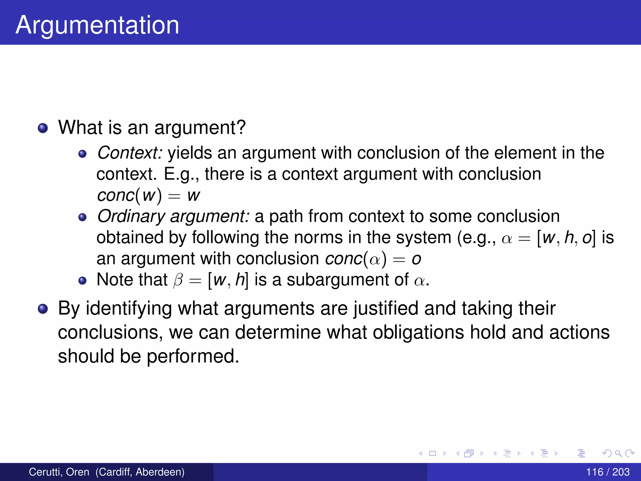 Argumentation
What is an argument?
Context: yields an argument with conclusion of the element in the
context. E.g., there is a context argument with conclusion
conc(w) = w
Ordinary argument: a path from context to some conclusion
obtained by following the norms in the system (e.g., α = [w, h, o] is
an argument with conclusion conc(α) = o
Note that β = [w, h] is a subargument of α.
By identifying what arguments are justiﬁed and taking their
conclusions, we can determine what obligations hold and actions
should be performed.
Cerutti, Oren (Cardiff, Aberdeen) 116 / 203
 