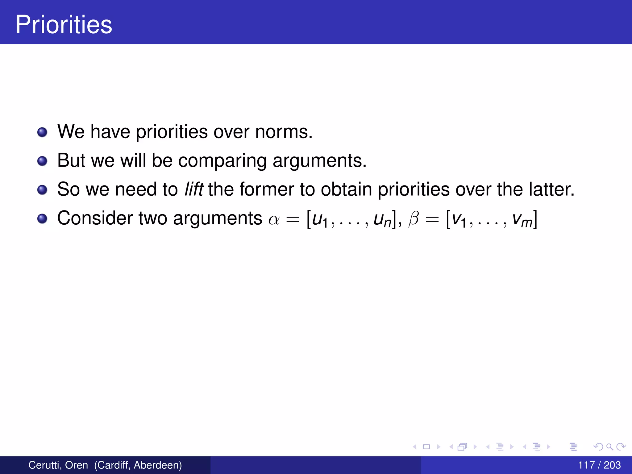 Priorities
We have priorities over norms.
But we will be comparing arguments.
So we need to lift the former to obtain priorities over the latter.
Consider two arguments α = [u1, . . . , un], β = [v1, . . . , vm]
Cerutti, Oren (Cardiff, Aberdeen) 117 / 203
 