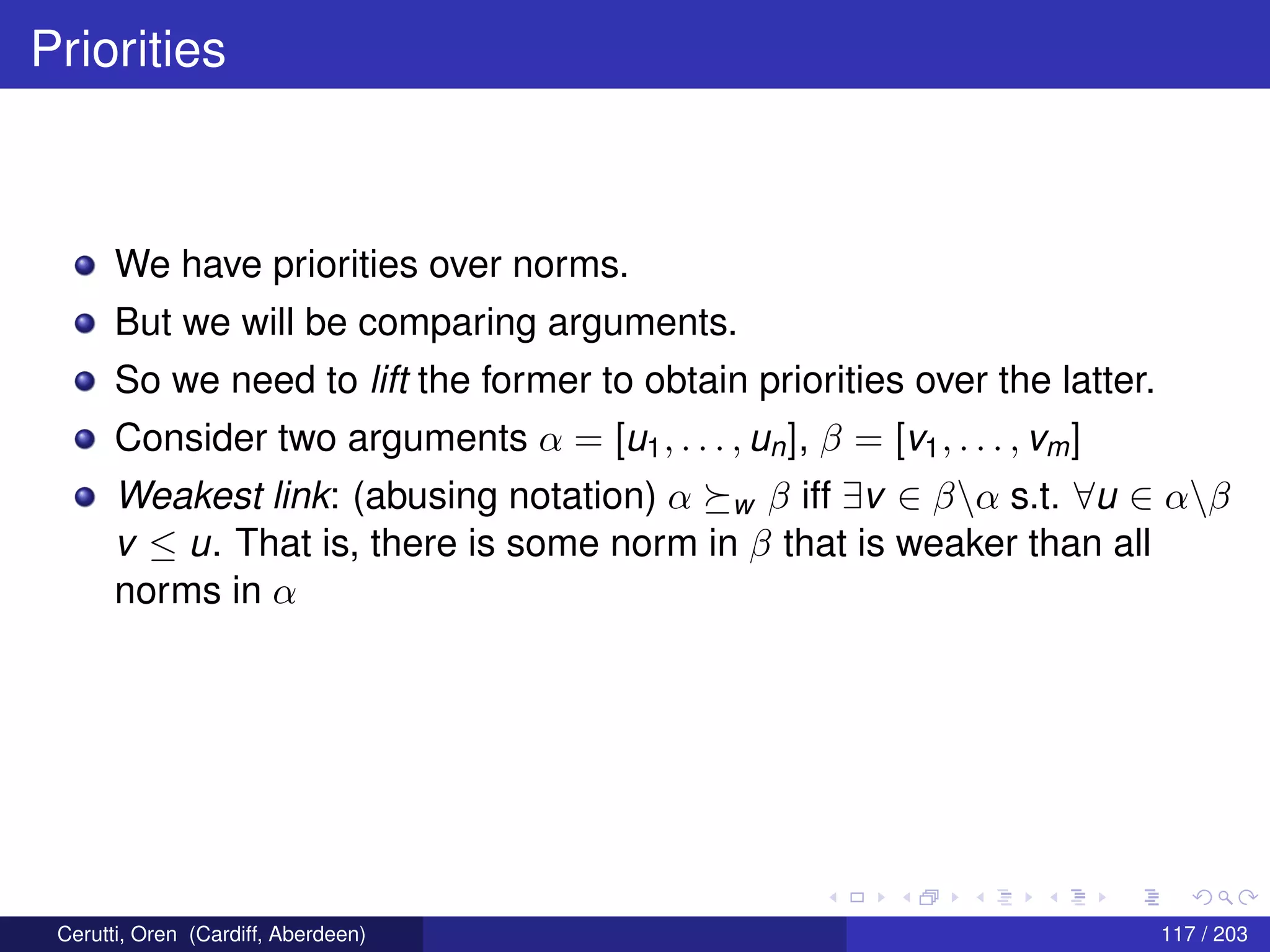 Priorities
We have priorities over norms.
But we will be comparing arguments.
So we need to lift the former to obtain priorities over the latter.
Consider two arguments α = [u1, . . . , un], β = [v1, . . . , vm]
Weakest link: (abusing notation) α w β iff ∃v ∈ βα s.t. ∀u ∈ αβ
v ≤ u. That is, there is some norm in β that is weaker than all
norms in α
Cerutti, Oren (Cardiff, Aberdeen) 117 / 203
 