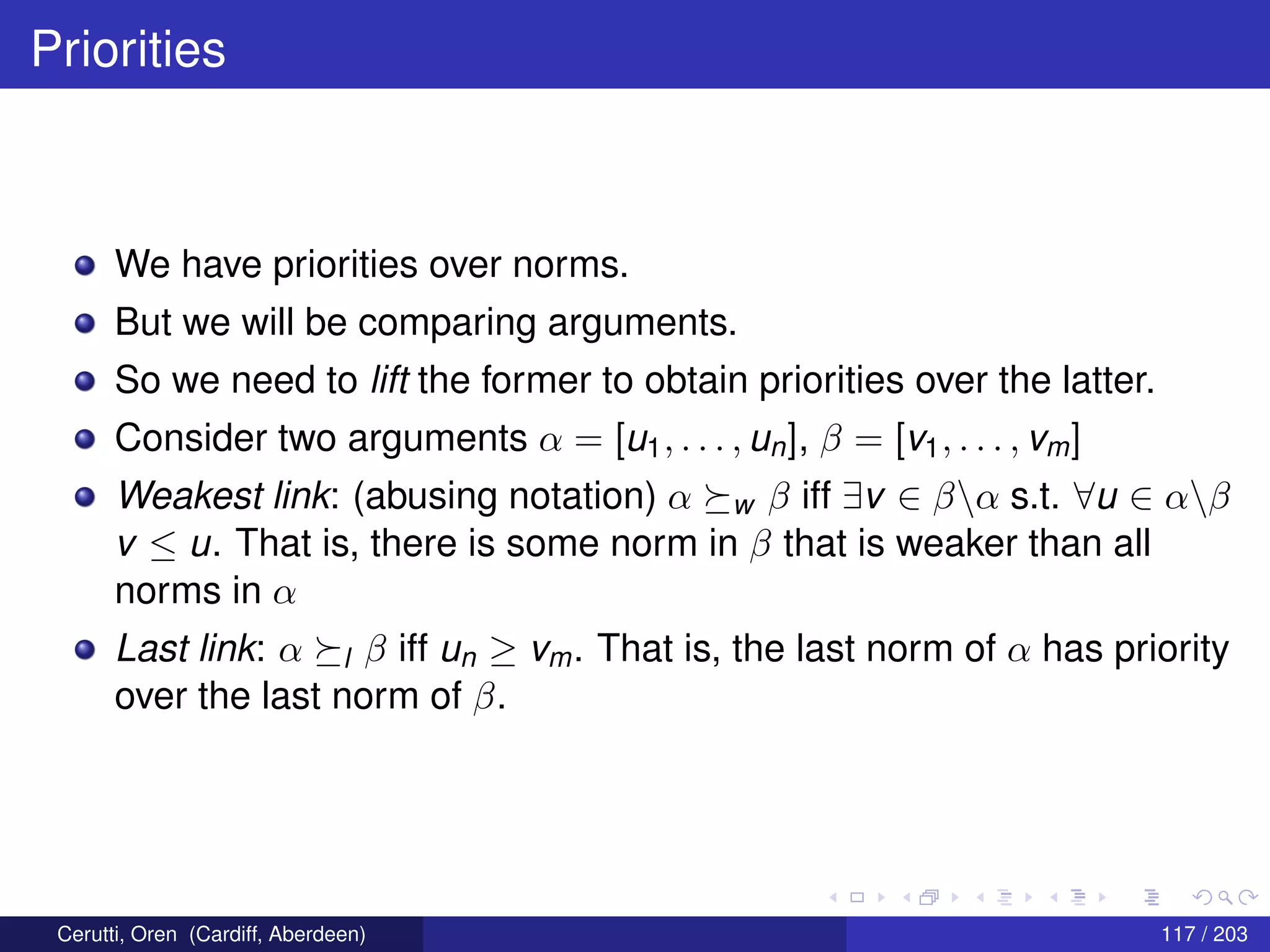 Priorities
We have priorities over norms.
But we will be comparing arguments.
So we need to lift the former to obtain priorities over the latter.
Consider two arguments α = [u1, . . . , un], β = [v1, . . . , vm]
Weakest link: (abusing notation) α w β iff ∃v ∈ βα s.t. ∀u ∈ αβ
v ≤ u. That is, there is some norm in β that is weaker than all
norms in α
Last link: α l β iff un ≥ vm. That is, the last norm of α has priority
over the last norm of β.
Cerutti, Oren (Cardiff, Aberdeen) 117 / 203
 