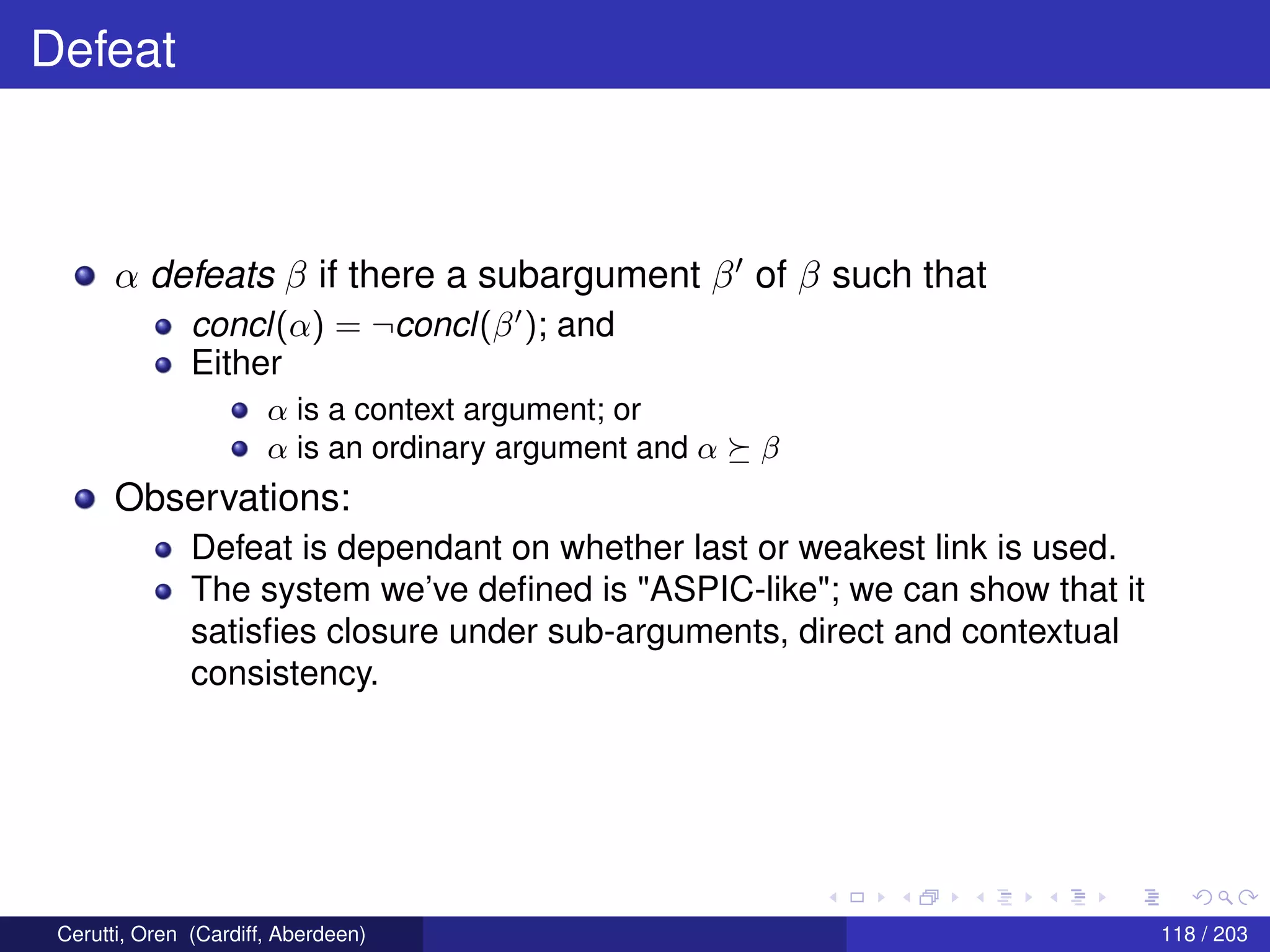 Defeat
α defeats β if there a subargument β of β such that
concl(α) = ¬concl(β ); and
Either
α is a context argument; or
α is an ordinary argument and α β
Observations:
Defeat is dependant on whether last or weakest link is used.
The system we’ve deﬁned is "ASPIC-like"; we can show that it
satisﬁes closure under sub-arguments, direct and contextual
consistency.
Cerutti, Oren (Cardiff, Aberdeen) 118 / 203
 