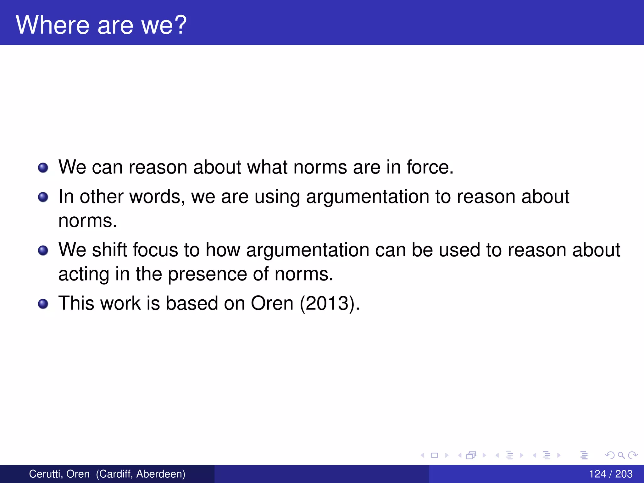 Where are we?
We can reason about what norms are in force.
In other words, we are using argumentation to reason about
norms.
We shift focus to how argumentation can be used to reason about
acting in the presence of norms.
This work is based on Oren (2013).
Cerutti, Oren (Cardiff, Aberdeen) 124 / 203
 