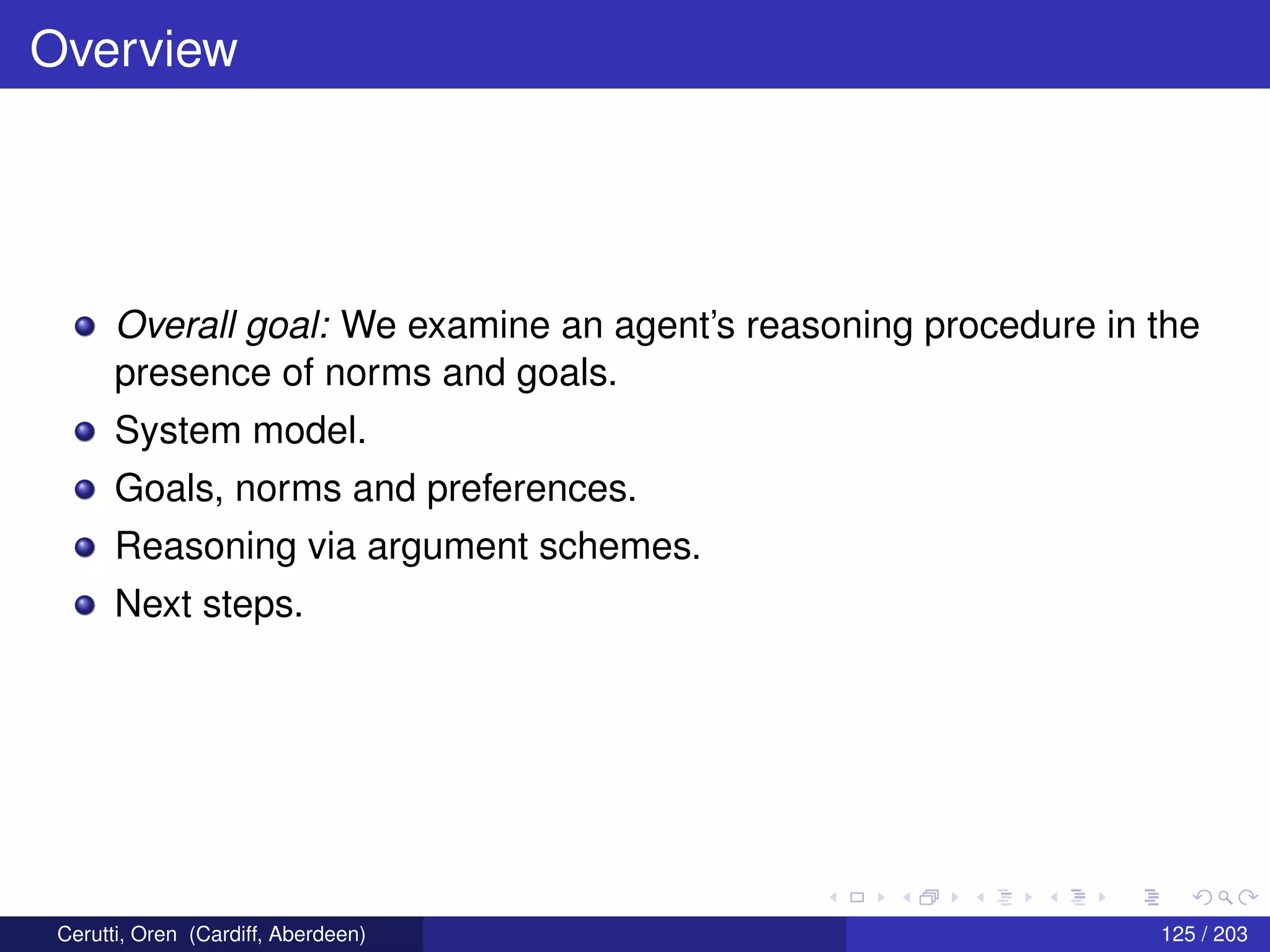 Overview
Overall goal: We examine an agent’s reasoning procedure in the
presence of norms and goals.
System model.
Goals, norms and preferences.
Reasoning via argument schemes.
Next steps.
Cerutti, Oren (Cardiff, Aberdeen) 125 / 203
 