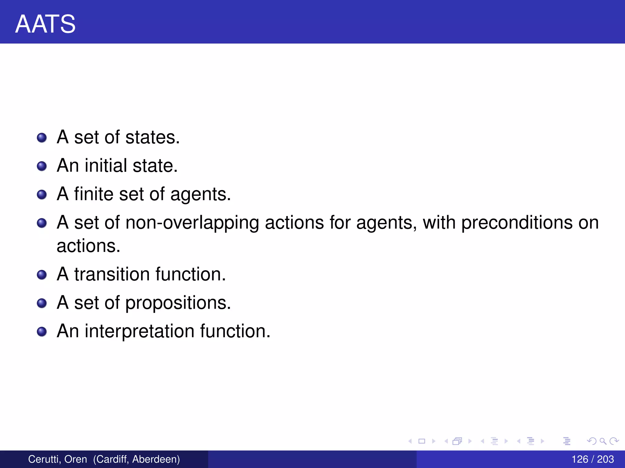 AATS
A set of states.
An initial state.
A ﬁnite set of agents.
A set of non-overlapping actions for agents, with preconditions on
actions.
A transition function.
A set of propositions.
An interpretation function.
Cerutti, Oren (Cardiff, Aberdeen) 126 / 203
 