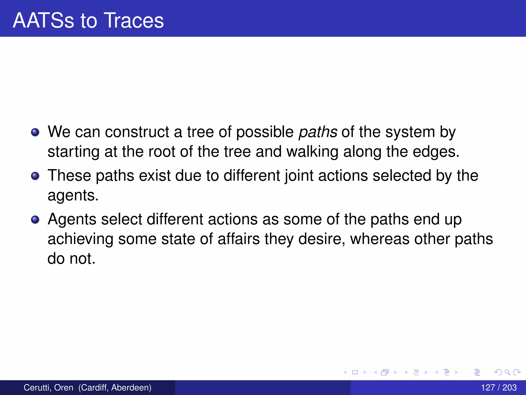 AATSs to Traces
We can construct a tree of possible paths of the system by
starting at the root of the tree and walking along the edges.
These paths exist due to different joint actions selected by the
agents.
Agents select different actions as some of the paths end up
achieving some state of affairs they desire, whereas other paths
do not.
Cerutti, Oren (Cardiff, Aberdeen) 127 / 203
 